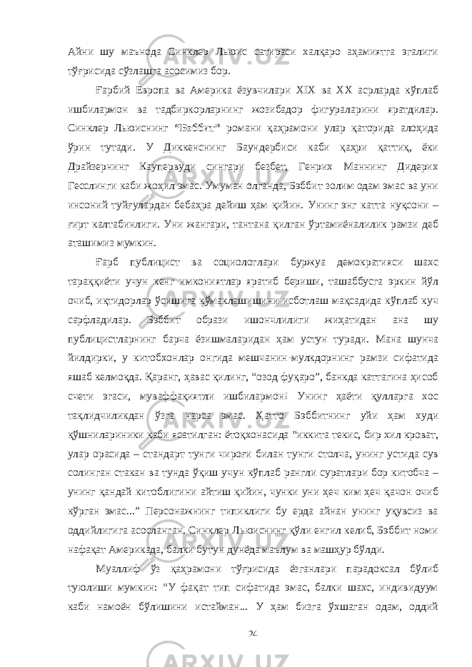 Айни шу маънода Синклер Льюис сатираси халқаро аҳамиятга эгалиги тўғрисида сўзлашга асосимиз бор. Ғарбий Европа ва Америка ёзувчилари XIX ва XX асрларда кўплаб ишбилармон ва тадбиркорларнинг жозибадор фигураларини яратдилар. Синклер Льюиснинг “Бэббит” романи қаҳрамони улар қаторида алоҳида ўрин тутади. У Диккенснинг Баундербиси каби қаҳри қаттиқ, ёки Драйзернинг Каупервуди сингари безбет, Генрих Маннинг Дидерих Гесслинги каби жоҳил эмас. Умуман олганда, Бэббит золим одам эмас ва уни инсоний туйғулардан бебаҳра дейиш ҳам қийин. Унинг энг катта нуқсони – ғирт калтабинлиги. Уни жангари, тантана қилган ўртамиёналилик рамзи деб аташимиз мумкин. Ғарб публицист ва социологлари буржуа демократияси шахс тараққиёти учун кенг имкониятлар яратиб бериши, ташаббусга эркин йўл очиб, иқтидорлар ўсишига кўмаклашишини исботлаш мақсадида кўплаб куч сарфладилар. Бэббит образи ишончлилиги жиҳатидан ана шу публицистларнинг барча ёзишмаларидан ҳам устун туради. Мана шунча йилдирки, у китобхонлар онгида мешчанин-мулкдорнинг рамзи сифатида яшаб келмоқда. Қаранг, ҳавас қилинг, “озод фуқаро”, банкда каттагина ҳисоб счети эгаси, муваффақиятли ишбилармон! Унинг ҳаёти қулларга хос тақлидчиликдан ўзга нарса эмас. Ҳатто Бэббитнинг уйи ҳам худи қўшнилариники каби ясатилган: ётоқхонасида “иккита текис, бир хил кроват, улар орасида – стандарт тунги чироғи билан тунги столча, унинг устида сув солинган стакан ва тунда ўқиш учун кўплаб рангли суратлари бор китобча – унинг қандай китоблигини айтиш қийин, чунки уни ҳеч ким ҳеч қачон очиб кўрган эмас...” Персонажнинг типиклиги бу ерда айнан унинг уқувсиз ва оддийлигига асосланган. Синклер Льюиснинг қўли енгил келиб, Бэббит номи нафақат Америкада, балки бутун дунёда маълум ва машҳур бўлди. Муаллиф ўз қаҳрамони тўғрисида ёзганлари парадоксал бўлиб туюлиши мумкин: “У фақат тип сифатида эмас, балки шахс, индивидуум каби намоён бўлишини истайман... У ҳам бизга ўхшаган одам, оддий 24 