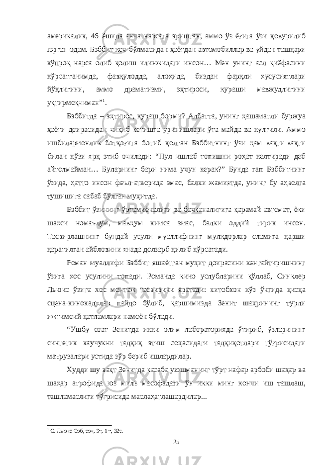 америкалик, 46 ёшида анча нарсага эришган, аммо ўз ёғига ўзи қовурилиб юрган одам. Бэббит кеч бўлмасидан ҳаётдан автомобиллар ва уйдан ташқари кўпроқ нарса олиб қолиш илинжидаги инсон… Мен унинг асл қиёфасини кўрсатганимда, фавқулодда, алоҳида, биздан фарқли хусусиятлари йўқлигини, аммо драматизми, эҳтироси, кураши мавжудлигини уқтирмоқчиман” 1 . Бэббитда – эҳтирос, кураш борми? Албатта, унинг ҳашаматли буржуа ҳаёти доирасидан чиқиб кетишга уринишлари ўта майда ва кулгили. Аммо ишбилармонлик ботқоғига ботиб қолган Бэббитнинг ўзи ҳам вақти-вақти билан кўзи ярқ этиб очилади: “Пул ишлаб топишни роҳат келтиради деб айтолмайман… Буларнинг бари нима учун керак?” Бунда гап Бэббитнинг ўзида, ҳатто инсон феъл-атворида эмас, балки жамиятда, унинг бу аҳволга тушишига сабаб бўлган муҳитда. Бэббит ўзининг ўртамиёналиги ва бачканалигига қарамай автомат, ёки шахси номаълум, мавҳум кимса эмас, балки оддий тирик инсон. Тасвирлашнинг бундай усули муаллифнинг мулкдорлар оламига қарши қаратилган айбловини янада долзарб қилиб кўрсатади. Роман муаллифи Бэббит яшаётган муҳит доирасини кенгайтиришнинг ўзига хос усулини топади. Романда кино услубларини қўллаб, Синклер Льюис ўзига хос монтаж тасвирини яратади: китобхон кўз ўнгида қисқа сцена-кинокадрлар пайдо бўлиб, қаршимизда Зенит шаҳрининг турли ижтимоий қатламлари намоён бўлади. “Ушбу соат Зенитда икки олим лабораторияда ўтириб, ўзларининг синтетик каучукни тадқиқ этиш соҳасидаги тадқиқотлари тўғрисидаги маърузалари устида зўр бериб ишлардилар. Худди шу вақт Зенитда касаба уюшманинг тўрт нафар арбоби шаҳар ва шаҳар атрофида юз миль масофадаги ўн икки минг кончи иш ташлаш, ташламаслиги тўғрисида маслаҳатлашардилар... 1 С. Льюис Соб, соч, 9т, 1 т, 32с. 25 