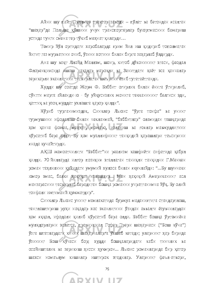 Айни шу пайт Пуллмор трактор заводи – пўлат ва бетондан ясалган “шаҳар”да Польша қўшини учун транспортерлар буюртмасини бажариш устида тунги смена тер тўкиб меҳнат қиларди… Темир йўл ортидаги харобаларда ярим йил иш қидириб тополмаган йигит газ мурватини очиб, ўзини хотини билан бирга заҳарлаб ўлдирди. Ана шу вақт Ллойд Маллэм, шоир, китоб дўконининг эгаси, феодал Флоренциясида яшаш нақадар мароқли ва Зенитдаги ҳаёт эса қанчалар зерикарли эканлигини тасвирлаган шеърини ёзиб тугатаётганди. Худди шу соатда Жорж Ф. Бэббит оғирлик билан ёнига ўгирилиб, сўнгги марта айланди-ю - бу уйқусизлик жонига текканининг белгиси эди, қаттиқ ва узоқ муддат ухлашга қарор қилди”. Кўриб турганимиздек, Синклер Льюис “ўрта тоифа” ва унинг турмушини ифодалаш билан чекланмай, “бэббитлар” оламидан ташқарида ҳам қанча фожеа, меҳнат, можаро, изланиш ва ғоялар мавжудлигини кўрсатиб бера олди. Бу ҳам муаллифнинг танқидий қарашлари таъсирини янада кучайтирди. АҚШ жамоатчилиги “Бэббит”ни реализм кашфиёти сифатида қабул қилди. 20-йилларда илғор позиция эгаллаган таниқли танқидчи Г.Менкен роман таҳлилини қуйидаги умумий хулоса билан якунлайди: “...Бу шунчаки юмор эмас, балки ҳақиқат излашдир... Мен ҳақиқий Американинг асл манзарасини тасвирлаб берадиган бошқа романни учратганимча йўқ. Бу олий тоифали ижтимоий ҳужжатдир”. Синклер Льюис унинг мамлакатида буржуа маданиятига стандартлаш, тенглаштириш руҳи нақадар хос эканлигини ўзидан аввалги ёзувчилардан ҳам яққол, ифодали қилиб кўрсатиб бера олди. Бэббит бошқа ўртамиёна мулкдорларни эслатса, провинциал Гофер-Прери шаҳарчаси (“Бош кўча”) ўзга штатлардаги кичик шаҳарчаларга ўхшаб кетади; уларнинг ҳар бирида ўзининг Бош кўчаси бор; худди бошқаларидаги каби тинчлик ва осойишталик ва зерикиш ҳисси ҳукмрон... Льюис романларида бир қатор шахси номаълум кишилар иштирок этадилар. Уларнинг феъл-атвори, 26 