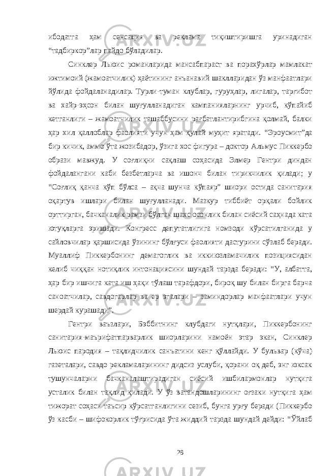 ибодатга ҳам сенсация ва реклама тиқиштиришга уринадиган “тадбиркор” лар пайдо бўладилар. Синклер Льюис романларида мансабпараст ва порахўрлар мамлакат ижтимоий (жамоатчилик) ҳаётининг анъанавий шаклларидан ўз манфаатлари йўлида фойдаланадилар. Турли-туман клублар, гуруҳлар, лигалар, тарғибот ва хайр-эҳсон билан шуғулланадиган кампанияларнинг урчиб, кўпайиб кетганлиги – жамоатчилик ташаббусини рағбатлантирибгина қолмай, балки ҳар хил қаллоблар фаолияти учун ҳам қулай муҳит яратади. “ Эроусмит ” да бир кичик, аммо ўта жозибадор, ўзига хос фигура – доктор Альмус Пиккербо образи мавжуд. У соғлиқни сақлаш соҳасида Элмер Гентри диндан фойдалангани каби безбетларча ва ишонч билан тирикчилик қилади; у “Соғлиқ қанча кўп бўлса – ақча шунча кўпаяр” шиори остида санитария оқартув ишлари билан шуғулланади. Мазкур тиббиёт орқали бойлик орттирган, бачканалик рамзи бўлган шахс осонлик билан сиёсий саҳнада ката ютуқларга эришади. Конгресс депутатлигига номзоди кўрсатилганида у сайловчилар қаршисида ўзининг бўлғуси фаолияти дастурини сўзлаб беради. Муаллиф Пиккербонинг демагоглик ва иккиюзламачилик позициясидан келиб чиққан нотиқлик интонациясини шундай тарзда беради: “У, албатта, ҳар бир ишчига ката иш ҳақи тўлаш тарафдори, бироқ шу билан бирга барча саноатчилар, савдогарлар ва ер эгалари – заминдорлар манфаатлари учун шердай курашади”. Гентри ваъзлари, Бэббитнинг клубдаги нутқлари, Пиккербонинг санитария-маърифатпарварлик шиорларини намоён этар экан, Синклер Льюис пародия – тақлидчилик санъатини кенг қўллайди. У бульвар (кўча) газеталари, савдо рекламаларининг дидсиз услуби, қорани оқ деб, энг юксак тушунчаларни бачканалаштирадиган сиёсий ишбилармонлар нутқига усталик билан тақлид қилади. У ўз ватандошларининг оғзаки нутқига ҳам тижорат соҳаси таъсир кўрсатганлигини сезиб, бунга урғу беради (Пиккербо ўз касби – шифокорлик тўғрисида ўта жиддий тарзда шундай дейди: “Ўйлаб 28 