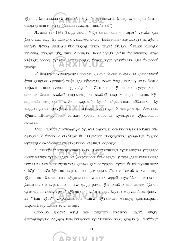 кўринг, биз ҳалоллик, одамийлик ва бирдамликдан бошқа ҳеч нарса билан савдо қилиш мумкин бўлмаган соҳада ишлаймиз!”). Льюиснинг 1928 йилда ёзган “Кулижни таниган одам” китоби ҳам ўзига хос асар. Бу сатирик қисса-монолог. Бэббитнинг ҳамшаҳари ва дўсти мистер Лоуэл Шмальц ўзи ҳақида ҳикоя қилиб беради. Ўзидан ишидан хурсанд, кўнгли тўқ, иши юришган, аммо руҳан тубан буржуанинг асли нафақат унинг сўзлари моҳиятидан, балки нутқ услубидан ҳам билиниб туради. 20-йиллар романларида Синклер Льюис ўзини зийрак ва ҳозиржавоб фош қилувчи муаллиф сифатида кўрсатди, аммо фақат ана шу роль билан кифояланишни истамас эди. Адиб - Льюиснинг ўзига хос хусусияти – матонат билан ижобий қадриятлар ва ижобий қаҳрамонларни излаш. Кўп маротаба америкача ҳаётни қоралаб, бузиб кўрсатишда айбланган бу заҳарханда сатирик ўз ватанини юракдан севар эди. У чин дилидан Америка Қўшма Штатларининг соғлом, ҳаётга интилган кучларини кўрсатишни истаган. Хўш, “ Бэббит ” муаллифи буржуа оламига нимани қарама-қарши қўя оларди? У биринчи навбатда ўз реалистик танқидининг предмети бўлган муҳитдан ижобийлик куртакларини излашга интилди. “Бош кўча” устида ишлар экан, Льюис ноширга супермуқова устидаги сурат макети тўғрисидаги ўз фикрларини баён этади: у суратда шаҳарчанинг жоҳил ва ғазабнок аҳолисига қарама-қарши турган, “улар билан курашишга тайёр” ёш аёл бўлиши кераклигини уқтиради. Льюис “китоб ҳатто ташқи кўриниши билан ҳам кўҳликкина қизнинг оддий муҳаббати тарихига ўхшамаслиги кераклигини, акс ҳолда роман ўзи жалб этиши лозим бўлган одамларни қизиқтирмай қўйишини” қайд этади. Ёзувчи марказий конфликт ва “Бош кўча” қаҳрамонининг ташқи кўриниши мавжуд қолиплардан ажралиб туришини истаган эди. Синклер Льюис жуда ҳам ҳақиқий инсонни топиб, чуқур фикрлайдиган, софдил америкаликни кўрсатишни ният қилганди. “Бэббит” 29 