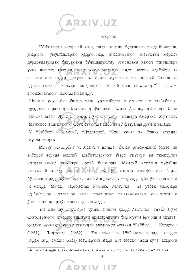 Кириш “Ўзбекистон халқи, айниқса, ёшларнинг дунёқарашини янада бойитиш, уларнинг умумбашарий қадриятлар, инсониятнинг маънавий мероси дурдоналаридан баҳраманд бўлишлари,ҳар томонлама камол топишлари учун шароит яратиш, кенг жамоатчиликни илғор жаҳон адабиёти ва санъатининг нодир намуналари билан мунтазам таништириб бориш ва адиларимизнинг халқаро алоқалирини кенгайтириш мақсадида” 1 таъсис этилаётганлиги таъкидланган эди. Шунинг учун биз ёшлар тили ўрганаётган мамлакатнинг адабиётини, дурдона асарларидан баҳраманд бўлишимиз керак. Ана шу адаблардан бири Инглиз адаби Луис Синклер. Луис Синклер – машҳур Америка ёзувчиси. Миннисота штатининг Соук сентирда 1885 йил 7 февралда дунёга келади. У “Бэббит”, “Қопқон”, “Додсворт”, “Бош куча” ва бошқа асарлар муаллифидир. Мавзу долзарблиги. Ҳозирги шиддат билан ривожланиб бораётган ахборот асрида миллий адабиётларнинг ўзаро таъсири ва ҳамкорлик алоқаларининг аҳамияти ортиб бормоқда. Миллий истқлол туфайли ижтимоий ҳаётда юз бераётган туб ўзгаришлар илм-фаннинг барча йўналишларида бўлганидек, адабиётшунослик соҳасида ҳам ўз ифодасини топмоқда. Мисол тариқасида Инглиз, Америка ва ўзбек халқлари адабиётлари алоқалари икки томонлама таржимачилик масалаларини ўрганишга доир кўп ишлар қилинмоқда. Биз ҳам шу фикрларга қўшилганимиз ҳолда Америка адиби Луис Синклерниниг ижодий ишларни ва асарларини бир мунча ёритишга ҳаракат қилдик. Айниқса унинг танқидий реализмга монанд “Бэббит”, &#34; Қопқон &#34; (1861), &#34; Додсворт &#34; (1862) , &#34; Бош куча &#34; ва 1859 йили нашрдан чиққан &#34;Адам Бид&#34; (Adam Bede) асарларини ёзади. Биз асосан “Бош куча” асарини 1 Каримов И.А. Адабиётга эътибор-маънавиятга, келажакка эътибор. Тошкент “Ўзбекистон”. 2009. –Б.6 3 