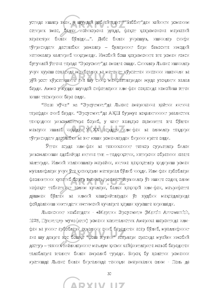 устида ишлар экан, у шундай деб айтади: “”Бэббит”дан кейинги романим сатирик эмас, балки исёнкорона руҳда, фақат қаҳрамонона марказий характери билан бўлади...”. Дебс билан учрашув, ишчилар синфи тўғрисидаги дастлабки режалар – буларнинг бари бевосита ижодий натижалар келтириб чиқармади. Ижобий бош қаҳрамонига эга роман ғояси бутунлай ўзгача тарзда “Эроусмит”да амалга ошди. Синклер Льюис ишчилар учун кураш соҳасида жонбозлик ва матонат кўрсатган инсонни ишончли ва рўй-рост кўрсатишига ана шу синф манфаатларидан жуда узоқлиги халал берди. А ммо у худди шундай сифатларни илм-фан соҳасида намойиш этган киши тасвирини бера олди. “ Бош кўча ” ва “ Эроусмит ” да Льюис американча ҳаётни янгича тарафдан очиб берди. “ Эроусмит ” да АҚШ буржуа воқелигининг реалистик танқидини ривожлантира бориб, у кенг халқаро аҳамиятга эга бўлган мавзуни ишлаб чиқади. У XX асрдаги илм-фан ва олим лар тақдири тўғрисидаги дастлабки ва энг яхши романлардан бирини ярата олди. Ўтган асрда илм-фан ва техниканинг тезкор суръатлар билан ривожланиши адабиётда янгича тип – тадқиқотчи, ихтирочи образини юзага келтирди. Илмий изланишлар жараёни, янгияа ҳақиқатлар қидириш роман муаллифлари учун ўта қизиқарли материал бўлиб чиқди. Илм-фан арбоблари фаолиятини кузатиб борар эканлар, реалист-ёзувчилар ўз ишига содиқ олим нафақат табиатнинг золим кучлари, балки ҳақиқий илм-фан, маърифатга душман бўлган ва илмий кашфиётлардан ўз худбин мақсадларида фойдаланиш ниятидаги ижтимоий кучларга қарши курашга киришади. Льюиснинг навбатдаги - «Мартин Эроусмит» (Martin Arrowsmith, 1925, Пулитцер мукофоти) романи капиталистик Америка шароитида илм- фан ва унинг арбоблари аҳволини очиб берадиган асар бўлиб, муаллифнинг ана шу даврга хос бошқа “фош этувчи” асарлари орасида муайян ижобий дастур – техник зиёлиларнинг маълум қисми кайфиятларига жавоб берадиган талабларга эгалиги билан ажралиб туради. Бироқ бу ҳолатни романни яратишда Льюис билан биргаликда таниқли америкалик олим - Поль де 30 