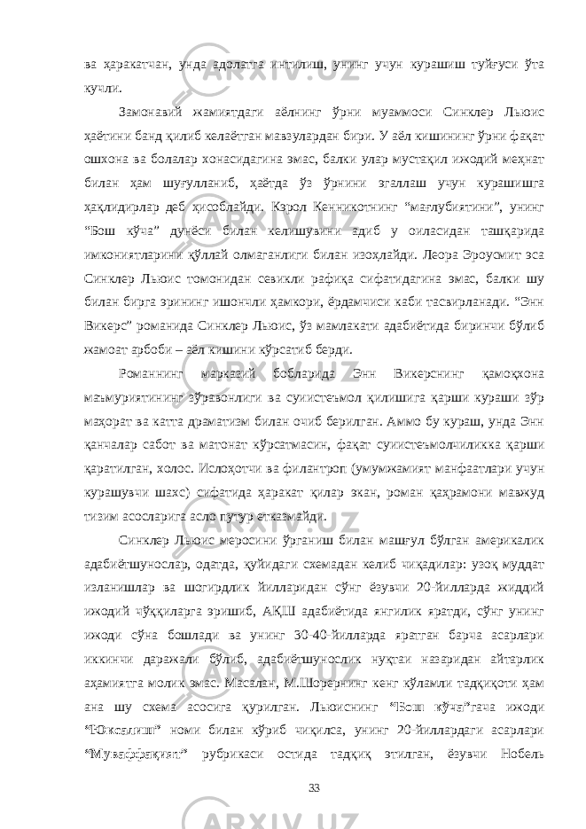 ва ҳаракатчан, унда адолатга интилиш, унинг учун курашиш туйғуси ўта кучли. Замонавий жамиятдаги аёлнинг ўрни муаммоси Синклер Льюис ҳаётини банд қилиб келаётган мавзулардан бири. У аёл кишининг ўрни фақат ошхона ва болалар хонасидагина эмас, балки улар мустақил ижодий меҳнат билан ҳам шуғулланиб, ҳаётда ўз ўрнини эгаллаш учун курашишга ҳақлидирлар деб ҳисоблайди. Кэрол Кенникотнинг “мағлубиятини”, унинг “Бош кўча” дунёси билан келишувини адиб у оиласидан ташқарида имкониятларини қўллай олмаганлиги билан изоҳлайди. Леора Эроусмит эса Синклер Льюис томонидан севикли рафиқа сифатидагина эмас, балки шу билан бирга эрининг ишончли ҳамкори, ёрдамчиси каби тасвирланади. “Энн Викерс” романида Синклер Льюис, ўз мамлакати адабиётида биринчи бўлиб жамоат арбоби – аёл кишини кўрсатиб берди. Романнинг марказий бобларида Энн Викерснинг қамоқхона маъмуриятининг зўравонлиги ва суиистеъмол қилишига қарши кураши зўр маҳорат ва катта драматизм билан очиб берилган. Аммо бу кураш, унда Энн қанчалар сабот ва матонат кўрсатмасин, фақат суиистеъмолчиликка қарши қаратилган, холос. Ислоҳотчи ва филантроп (умумжамият манфаатлари учун курашувчи шахс) сифатида ҳаракат қилар экан, роман қаҳрамони мавжуд тизим асосларига асло путур етказмайди. Синклер Льюис меросини ўрганиш билан машғул бўлган америкалик адабиётшунослар, одатда, қуйидаги схемадан келиб чиқадилар: узоқ муддат изланишлар ва шогирдлик йилларидан сўнг ёзувчи 20-йилларда жиддий ижодий чўққиларга эришиб, АҚШ адабиётида янгилик яратди, сўнг унинг ижоди сўна бошлади ва унинг 30-40-йилларда яратган барча асарлари иккинчи даражали бўлиб, адабиётшунослик нуқтаи назаридан айтарлик аҳамиятга молик эмас. Масалан, М.Шорернинг кенг кўламли тадқиқоти ҳам ана шу схема асосига қурилган. Льюиснинг “Бош кўча” гача ижоди “Юксалиш” номи билан кўриб чиқилса, унинг 20-йиллардаги асарлари “Муваффақият” рубрикаси остида тадқиқ этилган, ёзувчи Нобель 33 