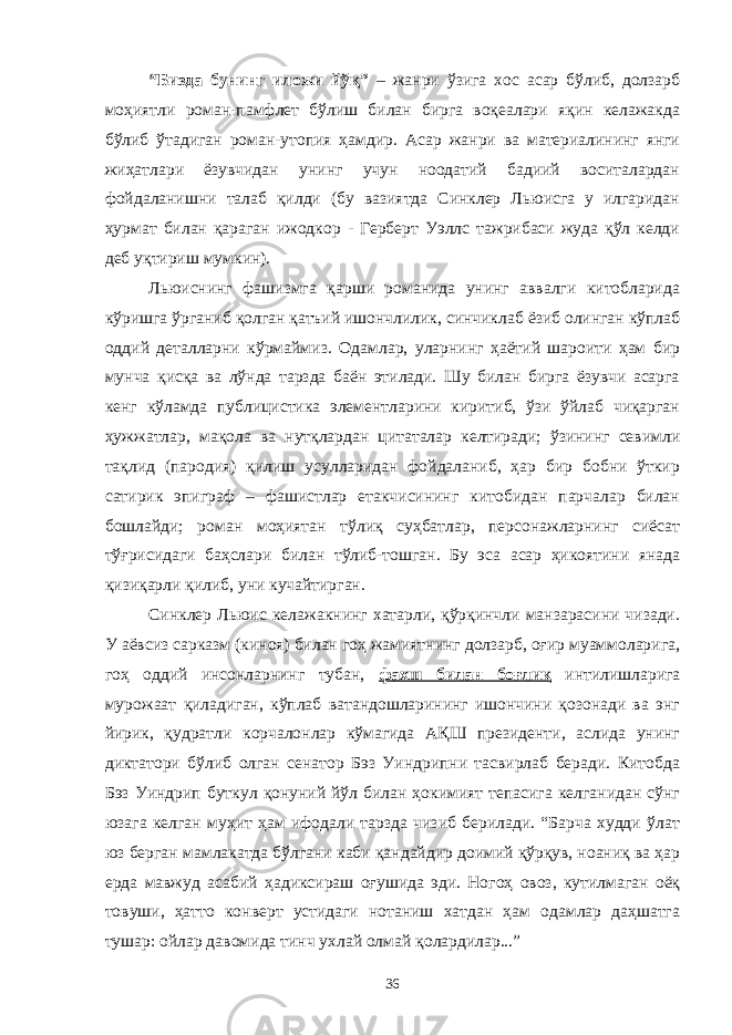 “Бизда бунинг иложи йўқ” – жанри ўзига хос асар бўлиб, долзарб моҳиятли роман-памфлет бўлиш билан бирга воқеалари яқин келажакда бўлиб ўтадиган роман-утопия ҳамдир. Асар жанри ва материалининг янги жиҳатлари ёзувчидан унинг учун ноодатий бадиий воситалардан фойдаланишни талаб қилди (бу вазиятда Синклер Льюисга у илгаридан ҳурмат билан қараган ижодкор - Герберт Уэллс тажрибаси жуда қўл келди деб уқтириш мумкин). Льюиснинг фашизмга қарши романида унинг аввалги китобларида кўришга ўрганиб қолган қатъий ишончлилик, синчиклаб ёзиб олинган кўплаб оддий деталларни кўрмаймиз. Одамлар, уларнинг ҳаётий шароити ҳам бир мунча қисқа ва лўнда тарзда баён этилади. Шу билан бирга ёзувчи асарга кенг кўламда публицистика элементларини киритиб, ўзи ўйлаб чиқарган ҳужжатлар, мақола ва нутқлардан цитаталар келтиради; ўзининг севимли тақлид (пародия) қилиш усулларидан фойдаланиб, ҳар бир бобни ўткир сатирик эпиграф – фашистлар етакчисининг китобидан парчалар билан бошлайди; роман моҳиятан тўлиқ суҳбатлар, персонажларнинг сиёсат тўғрисидаги баҳслари билан тўлиб-тошган. Бу эса асар ҳикоятини янада қизиқарли қилиб, уни кучайтирган. Синклер Льюис келажакнинг хатарли, қўрқинчли манзарасини чизади. У аёвсиз сарказм (киноя) билан гоҳ жамиятнинг долзарб, оғир муаммоларига, гоҳ оддий инсонларнинг тубан, фахш билан боғлиқ интилишларига мурожаат қиладиган, кўплаб ватандошларининг ишончини қозонади ва энг йирик, қудратли корчалонлар кўмагида АҚШ президенти, аслида унинг диктатори бўлиб олган сенатор Бэз Уиндрипни тасвирлаб беради. Китобда Бэз Уиндрип буткул қонуний йўл билан ҳокимият тепасига келганидан сўнг юзага келган муҳит ҳам ифодали тарзда чизиб берилади. “Барча худди ўлат юз берган мамлакатда бўлгани каби қандайдир доимий қўрқув, ноаниқ ва ҳар ерда мавжуд асабий ҳадиксираш оғушида эди. Ногоҳ овоз, кутилмаган оёқ товуши, ҳатто конверт устидаги нотаниш хатдан ҳам одамлар даҳшатга тушар: ойлар давомида тинч ухлай олмай қолардилар...” 36 