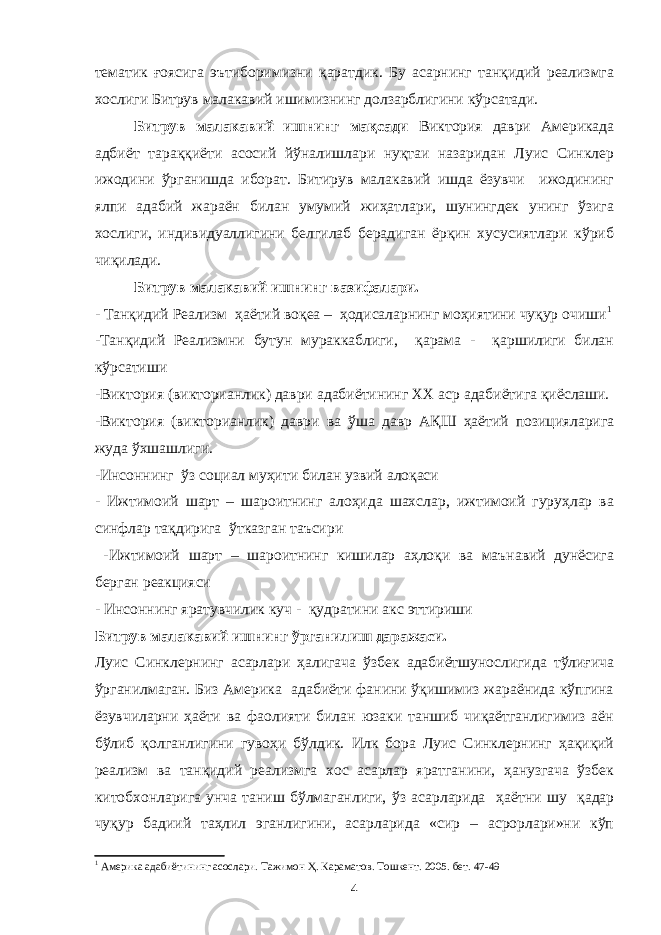 тематик ғоясига эътиборимизни қаратдик. Бу асарнинг танқидий реализмга хослиги Битрув малакавий ишимизнинг долзарблигини кўрсатади. Битрув малакавий ишнинг мақсади Виктория даври Америкада адбиёт тараққиёти асосий йўналишлари нуқтаи назаридан Луис Синклер ижодини ўрганишда иборат. Битирув малакавий ишда ёзувчи ижодининг ялпи адабий жараён билан умумий жиҳатлари, шунингдек унинг ўзига хослиги, индивидуаллигини белгилаб берадиган ёрқин хусусиятлари кўриб чиқилади. Битрув малакавий ишнинг вазифалари. - Танқидий Реализм ҳаётий воқеа – ҳодисаларнинг моҳиятини чуқур очиши 1 -Танқидий Реализмни бутун мураккаблиги, қарама - қаршилиги билан кўрсатиши -Виктория (викторианлик) даври адабиётининг XX аср адабиётига қиёслаши. - Виктория (викторианлик) даври ва ўша давр АҚШ ҳаётий позицияларига жуда ўхшашлиги. -Инсоннинг ўз социал муҳити билан узвий алоқаси - Ижтимоий шарт – шароитнинг алоҳида шахслар, ижтимоий гуруҳлар ва синфлар тақдирига ўтказган таъсири -Ижтимоий шарт – шароитнинг кишилар аҳлоқи ва маънавий дунёсига берган реакцияси - Инсоннинг яратувчилик куч - қудратини акс эттириши Битрув малакавий ишнинг ўрганилиш даражаси. Луис Синклернинг асарлари ҳалигача ўзбек адабиётшунослигида тўлиғича ўрганилмаган. Биз Америка адабиёти фанини ўқишимиз жараёнида кўпгина ёзувчиларни ҳаёти ва фаолияти билан юзаки таншиб чиқаётганлигимиз аён бўлиб қолганлигини гувоҳи бўлдик. Илк бора Луис Синклернинг ҳақиқий реализм ва танқидий реализмга хос асарлар яратганини, ҳанузгача ўзбек китобхонларига унча таниш бўлмаганлиги, ўз асарларида ҳаётни шу қадар чуқур бадиий таҳлил эганлигини, асарларида «сир – асрорлари»ни кўп 1 Америка адабиётининг асослари. Тажимон Ҳ. Караматов. Тошкент. 2005 . бет. 47-49 4 