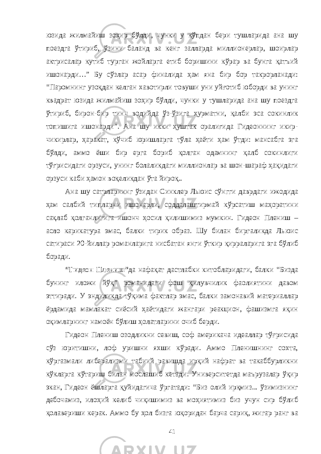 юзида жилмайиш зоҳир бўлди, чунки у кўпдан бери тушларида ана шу поездга ўтириб, ўзини баланд ва кенг залларда миллионерлар, шоирлар актрисалар кутиб турган жойларга етиб боришини кўрар ва бунга қатъий ишонарди…” Бу сўзлар асар финалида ҳам яна бир бор такрорланади: “Паромнинг узоқдан келган хавотирли товуши уни уйғотиб юборди ва унинг квадрат юзида жилмайиш зоҳир бўлди, чунки у тушларида ана шу поездга ўтириб, бирон-бир тинч водийда ўз-ўзига ҳурматни, қалби эса сокинлик топишига ишонарди”. Ана шу икки ҳуштак оралиғида Гидеоннинг икир- чикирлар, ҳаракат, кўчиб юришларга тўла ҳаёти ҳам ўтди: мансабга эга бўлди, аммо ёши бир ерга бориб қолган одамнинг қалб сокинлиги тўғрисидаги орзуси, унинг болаликдаги миллионлар ва шон-шараф ҳақидаги орзуси каби ҳамон воқеликдан ўта йироқ.. Ана шу сатрларнинг ўзидан Синклер Льюис сўнгги даврдаги ижодида ҳам салбий типларни ишонарли, соддалаштирмай кўрсатиш маҳоратини сақлаб қолганлигига ишонч ҳосил қилишимиз мумкин. Гидеон Плениш – асло карикатура эмас, балки тирик образ. Шу билан биргаликда Льюис сатираси 20-йиллар романларига нисбатан янги ўткир қирраларига эга бўлиб боради. “Гидеон Плениш” да нафақат дастлабки китобларидаги, балки “Бизда бунинг иложи йўқ” романидаги фош қилувчилик фаолиятини давом эттиради. У эндиликда тўқима фактлар эмас, балки замонавий материаллар ёрдамида мамлакат сиёсий ҳаётидаги жангари реакцион, фашизмга яқин оқимларнинг намоён бўлиш ҳолатларини очиб берди. Гидеон Плениш озодликни севиш, соф америкача идеаллар тўғрисида сўз юритишни, лоф уришни яхши кўради. Аммо Пленишнинг сохта, кўргазмали либерализми табиий равишда ирқий нафрат ва такаббурликни кўкларга кўтариш билан мослашиб кетади. Университетда маърузалар ўқир экан, Гидеон ёшларга қуйидагича ўргатади: “Биз олий ирқмиз... ўзимизнинг дебочамиз, илоҳий келиб чиқишимиз ва моҳиятимиз биз учун сир бўлиб қолавериши керак. Аммо бу ҳол бизга юқоридан барча сариқ, жигар ранг ва 41 