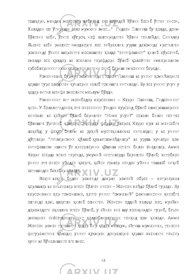 ташқари, мендек жанговар либерал, ана шундай йўлни босиб ўтган инсон, Халқдан юз ўгириши асло мумкин эмас...” Гидеон Плениш бу ҳолда, доим бўлгани каби, ўзига кўпроқ наф келтирадиган йўлни танлайди. Синклер Льюис каби реалист-ижодкорга хос зийраклик уруш давомида яратилган романида ўзини шароитга мослашган ҳолда “антифашист” қилиб кўрсатиб, амалда эса қулдор ва эскилик тарафдори бўлиб қолаётган империализм арбобларининг иккиюзламачилигини очиб бериш имконини беради. Романнавис буржуа жамиятида Гидеон Плениш ва унинг ҳомийларига қарши тура оладиган кучларни излаб топишга интилади. Бу эса унинг учун у қадар енгил вазифа эмаслиги маълум бўлди. Романнинг энг жозибадор персонажи – Кэрри Плениш, Гидеоннинг қизи. У болалигиданоқ ота-онасининг ўзидан хурсанд бўлиб алжирашларини кинояли ва ҳайрон бўлиб берилган “Нима учун?” саволи билан тез-тез бўлишга ўрганиб қолган. Отасидан фарқли ўлароқ Кэрри пул ва мансабга лоқайд; у фақат билим ва руҳий мустақилликка интилади; у ва унинг дўстлари “гитлеризмни қўллаб-қувватламайдилар” ва уруш кунлари ҳам антифашизм ишига ўз ҳиссаларини қўшиш истаги билан ёнадилар. Аммо Кэрри асарда эскиз тарзида, умумий чизгиларда берилган бўлиб; китобхон унинг ота-онаси уйидан қаерга, қайси ғоялар изидан уйини ташлаб чиқиб кетишидан бехабар қолади. Вақти-вақти билан романда деярли рамзий образ – патриархал қарашлар ва анъаналар эгаси бўлган инсон – Жонсон пайдо бўлиб туради. Бу персонажни ҳар томонлама, ҳатто унинг “оммавий” фамиляисини ҳисобга олганда ҳам, шартли қилиб олинган. Жонсон оддий халққа хос, муайян даражадаги оқиллик эгаси бўлиб, у айнан ана шу позициядан туриб, баъзи реакцион сиёсатдонларнинг қаллобликларини танқид ҳам қилади. Аммо Жонсон роман тугашига қадар бир қадар мавҳум, айтиш мумкинки, танасиз фигуралигича қолади; унинг ҳукмрон доираларга қарши эканлиги таъсир кучи ва йўналишига эга эмас. 43 