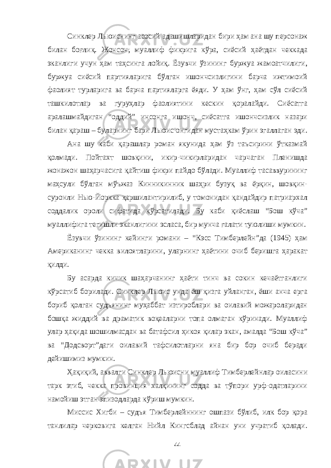 Синклер Льюиснинг асосий адашишларидан бири ҳам ана шу персонаж билан боғлиқ. Жонсон, муаллиф фикрига кўра, сиёсий ҳаётдан чеккада эканлиги учун ҳам таҳсинга лойиқ. Ёзувчи ўзининг буржуа жамоатчилиги, буржуа сиёсий партияларига бўлган ишончсизлигини барча ижтимоий фаолият турларига ва барча партияларга ёяди. У ҳам ўнг, ҳам сўл сиёсий ташкилотлар ва гуруҳлар фаолиятини кескин қоралайди. Сиёсатга аралашмайдиган “оддий” инсонга ишонч, сиёсатга ишончсизлик назари билан қараш – буларнинг бари Льюис онгидан мустаҳкам ўрин эгаллаган эди. Ана шу каби қарашлар роман якунида ҳам ўз таъсирини ўтказмай қолмади. Пойтахт шовқини, икир-чикирларидан чарчаган Пленишда жонажон шаҳарчасига қайтиш фикри пайдо бўлади. Муаллиф тасаввурининг маҳсули бўлган мўъжаз Кинникинник шаҳри бузуқ ва ёрқин, шовқин- суронли Нью-Йоркка қаршилантирилиб, у томонидан қандайдир патриархал соддалик ороли сифатида кўрсатилади. Бу каби қиёслаш “Бош кўча” муаллифига тегишли эканлигини эсласа, бир мунча ғалати туюлиши мумкин. Ёзувчи ўзининг кейинги романи – “Кэсс Тимберлейн”да (1945) ҳам Американинг чекка вилоятларини, уларнинг ҳаётини очиб беришга ҳаракат қилди. Бу асарда кичик шаҳарчанинг ҳаёти тинч ва сокин кечаётганлиги кўрсатиб борилади. Синклер Льюис унда ёш қизга уйланган, ёши анча ерга бориб қолган судъянинг муҳаббат изтироблари ва оилавий можароларидан бошқа жиддий ва драматик воқеаларни топа олмаган кўринади. Муаллиф улар ҳақида шошилмасдан ва батафсил ҳикоя қилар экан, амалда “Бош кўча” ва “Додсворт”даги оилавий тафсилотларни яна бир бор очиб беради дейишимиз мумкин. Ҳақиқий, аввалги Синклер Льюисни муаллиф Тимберлейнлар оиласини тарк этиб, чекка провинция халқининг содда ва тўпори урф-одатларини намойиш этган эпизодларда кўриш мумкин. Миссис Хигби – судъя Тимберлейннинг ошпази бўлиб, илк бор қора танлилар черковига келган Нийл Кингсблад айнан уни учратиб қолади. 44 