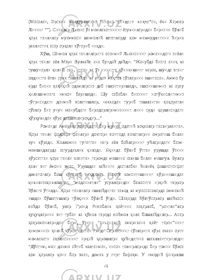 (Масалан, Эрскин Колдуэллнинг “Июль ойидаги воқеа” си, ёки Харпер Лининг “”). Синклер Льюис ўз мамлакатининг ёзувчиларидан биринчи бўлиб қора танлилар муаммоси шимолий штатларда ҳам мавжудлигини йирик реалистик асар орқали кўтариб чиқди. Хўш, Шимол қора танлиларига осонми? Льюиснинг романидаги зиёли қора танли аёл Мэри Вулкейп ана бундай дейди: “Жанубда бизга аниқ ва тушунарли қилиб: сен, итсан ва ўз инингга кўникишинг керак, шунда эганг олдингга ёғли суяк ташлайди ва ундан мақтов сўзларини эшитасан. Аммо бу ерда бизни ҳақиқий одамларсиз деб ишонтиришади, ишонишимиз ва орзу қилишимизга имкон беришади. Шу сабабли бизнинг нотўкислигимиз тўғрисидаги доимий эслатишлар, чеккадан туриб ташланган ҳақоратли сўзлар биз учун жанубдаги биродарларимизнинг линч суди қаршисидаги қўрқувидан кўра даҳшатлироқдир...” Романда Америка ҳаётидаги бир мунча одатий воқеалар тасвирланган. Қора танли фалсафа фанлари доктори почтада пакетларни ажратиш билан кун кўради. Коллежни тугатган негр аёл бойларнинг уйларидаги базм- жамшидларда югурдаклик қилади. Яқинда бўлиб ўтган урушда ўзини кўрсатган қора танли капитан гаражда машина ювиш билан машғул. Булар ҳали энг ёмони эмас. Урушдан кейинги дастлабки йилиёқ фашистсифат демагоглар бош кўтариб чиқдилар. Иоқий камситишнинг кўринишидан цивилизациялашган, “маданиятли” усулларидан бевосита ирқий террор йўлига ўтилди. Қора танлилар ишлайдиган завод ва муассасаларда оммавий ишдан бўшатишлар тўлқини бўлиб ўтди. Шаҳарда йўлтўсарлар шайкаси пайдо бўлиб, улар Гранд Рипаблик ҳаётини заҳарлаб, “рангли”лар ҳуқуқларини энг тубан ва қўпол тарзда поймол қила бошлайдилар... Асар қаҳрамонларидан бири, ўзини “анъанавий америкача ҳаёт тарзи”нинг ҳимоячиси қилиб кўрсатадиган Рэнди Спрюснинг сўзларига кўра океан орти мамлакати аҳолисининг ирқий қарашлари қуйидагича шакллантирилади: “Дўстим, мен доимо айтиб келганман, инсон томирларида бир томчи бўлса ҳам қоралар қони бор экан, демак у ғирт бефаҳм. У ижодий фикрлаш 46 