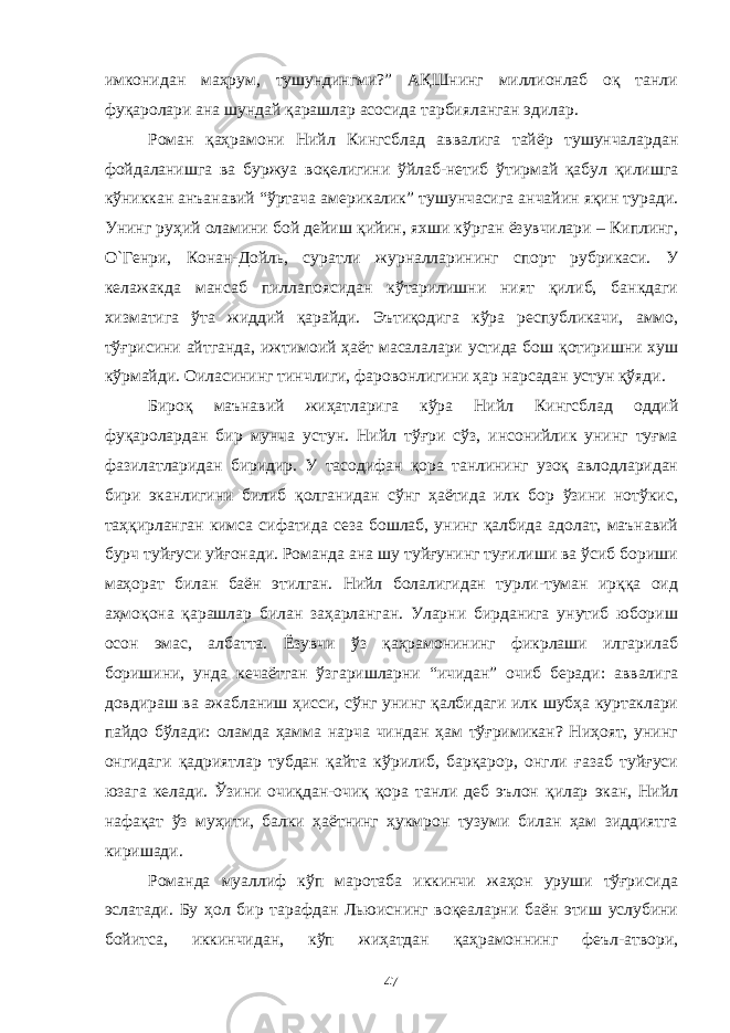 имконидан маҳрум, тушундингми?” АҚШнинг миллионлаб оқ танли фуқаролари ана шундай қарашлар асосида тарбияланган эдилар. Роман қаҳрамони Нийл Кингсблад аввалига тайёр тушунчалардан фойдаланишга ва буржуа воқелигини ўйлаб-нетиб ўтирмай қабул қилишга кўниккан анъанавий “ўртача америкалик” тушунчасига анчайин яқин туради. Унинг руҳий оламини бой дейиш қийин, яхши кўрган ёзувчилари – Киплинг, О`Генри, Конан-Дойль, суратли журналларининг спорт рубрикаси. У келажакда мансаб пиллапоясидан кўтарилишни ният қилиб, банкдаги хизматига ўта жиддий қарайди. Эътиқодига кўра республикачи, аммо, тўғрисини айтганда, ижтимоий ҳаёт масалалари устида бош қотиришни хуш кўрмайди. Оиласининг тинчлиги, фаровонлигини ҳар нарсадан устун қўяди. Бироқ маънавий жиҳатларига кўра Нийл Кингсблад оддий фуқаролардан бир мунча устун. Нийл тўғри сўз, инсонийлик унинг туғма фазилатларидан биридир. У тасодифан қора танлининг узоқ авлодларидан бири эканлигини билиб қолганидан сўнг ҳаётида илк бор ўзини нотўкис, таҳқирланган кимса сифатида сеза бошлаб, унинг қалбида адолат, маънавий бурч туйғуси уйғонади. Романда ана шу туйғунинг туғилиши ва ўсиб бориши маҳорат билан баён этилган. Нийл болалигидан турли-туман ирққа оид аҳмоқона қарашлар билан заҳарланган. Уларни бирданига унутиб юбориш осон эмас, албатта. Ёзувчи ўз қаҳрамонининг фикрлаши илгарилаб боришини, унда кечаётган ўзгаришларни “ичидан” очиб беради: аввалига довдираш ва ажабланиш ҳисси, сўнг унинг қалбидаги илк шубҳа куртаклари пайдо бўлади: оламда ҳамма нарча чиндан ҳам тўғримикан? Ниҳоят, унинг онгидаги қадриятлар тубдан қайта кўрилиб, барқарор, онгли ғазаб туйғуси юзага келади. Ўзини очиқдан-очиқ қора танли деб эълон қилар экан, Нийл нафақат ўз муҳити, балки ҳаётнинг ҳукмрон тузуми билан ҳам зиддиятга киришади. Романда муаллиф кўп маротаба иккинчи жаҳон уруши тўғрисида эслатади. Бу ҳол бир тарафдан Льюиснинг воқеаларни баён этиш услубини бойитса, иккинчидан, кўп жиҳатдан қаҳрамоннинг феъл-атвори, 47 