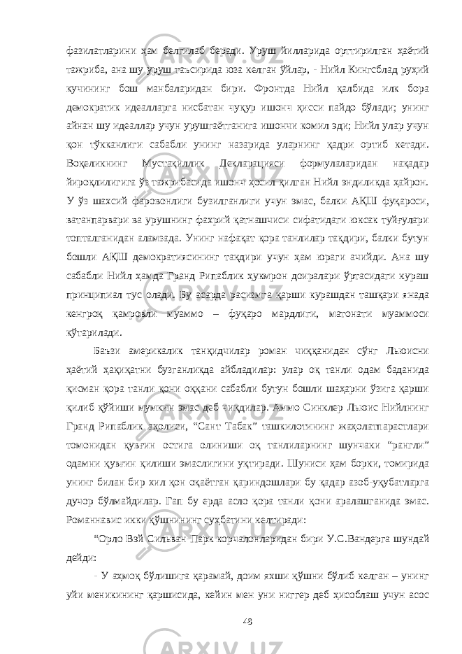 фазилатларини ҳам белгилаб беради. Уруш йилларида орттирилган ҳаётий тажриба, ана шу уруш таъсирида юза келган ўйлар, - Нийл Кингсблад руҳий кучининг бош манбаларидан бири. Фронтда Нийл қалбида илк бора демократик идеалларга нисбатан чуқур ишонч ҳисси пайдо бўлади; унинг айнан шу идеаллар учун урушгаётганига ишончи комил эди; Нийл улар учун қон тўкканлиги сабабли унинг назарида уларнинг қадри ортиб кетади. Воқеликнинг Мустақиллик Декларацияси формулаларидан нақадар йироқлилигига ўз тажрибасида ишонч ҳосил қилган Нийл эндиликда ҳайрон. У ўз шахсий фаровонлиги бузилганлиги учун эмас, балки АҚШ фуқароси, ватанпарвари ва урушнинг фахрий қатнашчиси сифатидаги юксак туйғулари топталганидан аламзада. Унинг нафақат қора танлилар тақдири, балки бутун бошли АҚШ демократиясининг тақдири учун ҳам юраги ачийди. Ана шу сабабли Нийл ҳамда Гранд Рипаблик ҳукмрон доиралари ўртасидаги кураш принципиал тус олади. Бу асарда расизмга қарши курашдан ташқари янада кенгроқ қамровли муаммо – фуқаро мардлиги, матонати муаммоси кўтарилади. Баъзи америкалик танқидчилар роман чиққанидан сўнг Льюисни ҳаётий ҳақиқатни бузганликда айбладилар: улар оқ танли одам баданида қисман қора танли қони оққани сабабли бутун бошли шаҳарни ўзига қарши қилиб қўйиши мумкин эмас деб чиқдилар. Аммо Синклер Льюис Нийлнинг Гранд Рипаблик аҳолиси, “Сант Табак” ташкилотининг жаҳолатпарастлари томонидан қувғин остига олиниши оқ танлиларнинг шунчаки “рангли” одамни қувғин қилиши эмаслигини уқтиради. Шуниси ҳам борки, томирида унинг билан бир хил қон оқаётган қариндошлари бу қадар азоб-уқубатларга дучор бўлмайдилар. Гап бу ерда асло қора танли қони аралашганида эмас. Романнавис икки қўшнининг суҳбатини келтиради: “Орло Вэй Сильван-Парк корчалонларидан бири У.С. Вандерга шундай дейди: - У аҳмоқ бўлишига қарамай, доим яхши қўшни бўлиб келган – унинг уйи меникининг қаршисида, кейин мен уни ниггер деб ҳисоблаш учун асос 48 