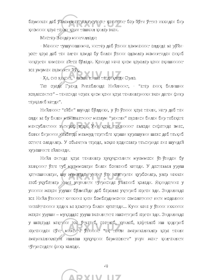 бормикан деб ўйлаяпман. Ахир унинг қонининг бор-йўғи ўттиз иккидан бир қисмини қора танли қони ташкил қилар экан. Мистер Вандер минғиллади: - Менинг тушунишимча, ниггер деб ўзини ҳамманинг олдида ва рўйи- рост қора деб тан олган ҳамда бу билан ўзини одамлар жамиятидан сиқиб чиқарган кимсани айтса бўлади. Қонида неча қисм қоралар қони оқишининг эса умуман аҳамияти йўқ. - Ҳа, сиз ҳақсиз, - шоша-пиша тасдиқлади Орло. Тез орада Гранд Рипабликда Нийлнинг, - “агар аниқ билишни хоҳласангиз” – танасида чорак қисм қони қора танлиларники экан деган фикр тарқалиб кетди”. Нийлнинг “айби” шунда бўлдики, у ўз-ўзини қора танли, негр деб тан олди ва бу билан мамлакатнинг мазлум “рангли” аҳолиси билан бир табақага мансублигини эътироф этди. Уни қора танлининг авлоди сифатида эмас, балки биринчи навбатда мавжуд тартибга қарши курашувчи шахс деб таъқиб остига оладилар. У объектив тарзда, воқеа-ҳодисалар таъсирида ана шундай курашчига айланади. Нийл онгида қора танлилар ҳуқуқсизлиги муаммоси ўз-ўзидан бу халқнинг ўзга туб муаммолари билан боғланиб кетади. У даставвал уруш қатнашчилари, шу жумладан унинг ўзи келтирган қурбонлар, улар чеккан азоб-уқубатлар нима учунлиги тўғрисида ўйланиб қолади. Яқиндагина у учинчи жаҳон уруши бўлмайди деб баралла уқтириб юрган эди. Эндиликда эса Нийл ўзининг кичкина қизи бомбардимончи самолетнинг янги моделини чизаётганини ҳадик ва ҳавотир билан кузатади... Куни кеча у ўзини иккинчи жаҳон уруши – муқаддас уруш эканлигига ишонтириб юрган эди. Эндиликда у шаҳарда вақтини зое ўтказиб, соатлаб, кунлаб, ҳафталаб иш қидириб юрганидан сўнг миясига ўзининг “оқ танли америкаликлар қора танли америкаликларга ишлаш ҳуқуқини бермаслиги” учун жанг қилганлиги тўғрисидаги фикр келади. 49 