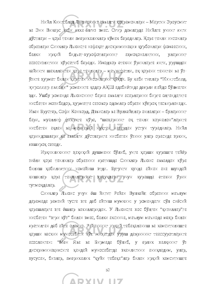 Нийл Кингсблад Льюиснинг аввалги қаҳрамонлари – Мартин Эроусмит ва Энн Викерс каби якка-ёлғиз эмас. Оғир дамларда Нийлга унинг янги дўстлари – қора танли америкаликлар кўмак берадилар. Қора танли инсонлар образлари Синклер Льюисга нафақат дискриминация қурбонлари фожеасини, балки ирқий бидъат-хурофотларнинг аҳмоқоналигини, уларнинг асоссизлигини кўрсатиб беради. Ижодкор етакчи ўринларга янги, урушдан кейинги шаклланган қора танлилар – маърифатли, оқ-қорани таниган ва ўз- ўзига ҳурмат билан қараган инсонларни қўяди. Бу каби типлар “Кингсблад, қироллар авлоди” романига қадар АҚШ адабиётида деярли пайдо бўлмаган эди. Ушбу романда Льюиснинг барча аввалги асарларини бирга олгандагига нисбатан жозибадор, ҳурматга сазовор одамлар образи кўпроқ тасвирланади. Ивен Брустер, Софи Конкорд, Дэвислар ва Вулкейплар оилалари – буларнинг бари, муаллиф фикрига кўра, “шаҳарнинг оқ танли корчалон”ларига нисбатан ақлан ва маънавий нуқтаи назардан устун турадилар. Нийл қариндошлари ва аввалги дўстларига нисбатан ўзини улар орасида эркин, яхшироқ сезади. Ирқчиликнинг ҳақиқий душмани бўлиб, унга қарши курашга тайёр зиёли қора танлилар образини яратишда Синклер Льюис аввалдан кўра билиш қобилиятини намойиш этди. Бугунги кунда айнан ана шундай кишилар қора танлиларнинг ҳуқуқлари учун курашда етакчи ўрин тутмоқдалар. Синклер Льюис учун ёш йигит Райан Вулкейп образини маълум даражада рамзий тусга эга деб айтиш мумкин: у романдаги сўл сиёсий қарашларга эга ёшлар вакилларидан. У Льюисга хос бўлган “қизиллар”га нисбатан “эгри кўз” билан эмас, балки аксинча, маълум маънода меҳр билан яратилган деб айта оламиз. Райаннинг ирқий табақаланиш ва камситилишга қарши кескин муносабати кўп жиҳатдан уруш даврининг таассуротларига асосланган: “Мен Ява ва Бирмада бўлиб, у ерлик халқнинг ўз дискриминациясига қандай муносабатда эканлигини аниқладим, улар, хусусан, бизлар, америкалик “қуйи табақа”лар билан ирқий камситишга 50 