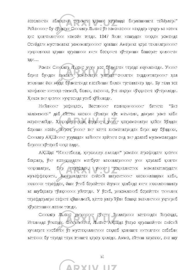 асосланган аблаҳона тизимга қарши курашда бирлашишга тайёрлар!” Райаннинг бу сўзлари Синклер Льюис ўз замонасини нақадар чуқур ва нозик ҳис қилганлигини намоён этади. 1947 йили нашрдан чиққан романда Осиёдаги мустамлака режимларининг қулаши Америка қора танлиларининг ирқчиликка қарши курашини янги босқичга кўтариши башорат қилинган эди… Роман Синклер Льюис учун хос бўлмаган тарзда якунланади. Унинг барча бундан аввалги романлари уларда очилган зиддиятларнинг ҳал этилиши ёки жуда бўлмаганда пасайиши билан тугалланар эди. Бу галл эса конфликт интиҳо топмай, балки, аксинча, ўта юқори чўққисига кўтарилади. Ҳикоя энг қизғин нуқтасида узиб қўйилади. Нийлнинг рафиқаси, Вестлнинг полициячининг бетига: “Биз келаяпмиз!” деб айтган кескин сўзлари кўп маъноли, деярли рамз каби жаранглайди. Ҳақиқатан ҳам ёзувчига унинг қаҳрамонлари қайси йўлдан бориши ноаён. Бироқ унинг энг катта хизматларидан бири шу бўлдики, Синклер АҚШнинг урушдан кейинги ҳаётига оид энг долзаб муаммолардан бирини кўтариб чиқа олди. АҚШда “Кингсблад, қироллар авлоди” романи атрофидаги қизғин баҳслар, ўнг позициядаги матбуот вакилларининг уни қоралаб қилган чиқишлари, бир тарафдан, унинг социалистик мамлакатлардаги муваффақияти, Америкадагаи сиёсий шароитнинг кескинлашуви каби, иккинчи тарафдан, ёши ўтиб бораётган ёзувчи қалбида янги иккиланишлар ва шубҳалар тўлқинини уйғотди. У ўсиб, ривожланиб бораётган тинчлик тарафдорлари сафига қўшилмай, ҳатто улар йўли бошқа эканлигини уқтириб кўрсатишни лозим топди. Синклер Льюис умрининг сўнгги йилларини ватанидан йироқда, Италияда ўтказди. Фикримизча, Льюис АҚШда ўзаро курашаётган сиёсий кучларга нисбатан ўз мустақиллигини сақлаб қолишга интилгани сабабли ватанни бу тарзда тарк этишга қарор қилади. Аммо, айтиш керакки, ана шу 51 