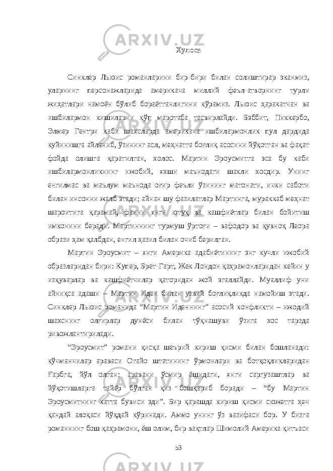 Хулоса Синклер Льюис романларини бир-бири билан солиштирар эканмиз, уларнинг персонажларида америкача миллий феъл-атворнинг турли жиҳатлари намоён бўлиб бораётганлигини кўрамиз. Льюис ҳаракатчан ва ишбилармон кишиларни кўп маротаба тасвирлайди. Бэббит, Пиккербо, Элмер Гентри каби шахсларда америкача ишбилармонлик пул дардида куйинишга айланиб, ўзининг асл, меҳнатга боғлиқ асосини йўқотган ва фақат фойда олишга қаратилган, холос. Мартин Эроусмитга эса бу каби ишбилармонликнинг ижобий, яхши маънодаги шакли хосдир. Унинг енгилмас ва маълум маънода оғир феъли ўзининг матонати, ички саботи билан инсонни жалб этади; айнан шу фазилатлар Мартинга, мураккаб меҳнат шароитига қарамай, фанни янги ютуқ ва кашфиётлар билан бойитиш имконини беради. Мартиннинг турмуш ўртоғи – вафодор ва қувноқ Леора образи ҳам қалбдан, енгил ҳазил билан очиб берилган. Мартин Эроусмит – янги Америка адабиётининг энг кучли ижобий образларидан бири: Купер, Брет-Гарт, Жек Лондон қаҳрамонларидан кейин у изқуварлар ва кашфиётчилар қаторидан жой эгаллайди. Муаллиф уни айниқса адаши – Мартин Иден билан узвий боғлиқликда намойиш этади. Синклер Льюис романида “Мартин Иденнинг” асосий конфликти – ижодий шахснинг олғирлар дунёси билан тўқнашуви ўзига хос тарзда ривожлантирилади. “Эроусмит” романи қисқа шеърий кириш қисми билан бошланади: кўчманчилар араваси Огайо штатининг ўрмонлари ва ботқоқликларидан Ғарбга, йўл олган; аравани ўсмир ёшидаги, янги саргузаштлар ва йўқотишларга тайёр бўлган қиз бошқариб боради – “бу Мартин Эроусмитнинг катта бувиси эди”. Бир қарашда кириш қисми сюжетга ҳеч қандай алоқаси йўқдай кўринади. Аммо унинг ўз вазифаси бор. У бизга романнинг бош қаҳрамони, ёш олим, бир вақтлар Шимолий Америка қитъаси 53 