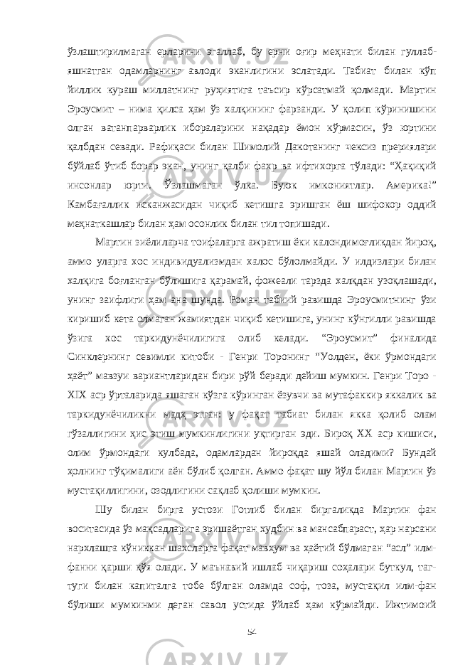 ўзлаштирилмаган ерларини эгаллаб, бу ерни оғир меҳнати билан гуллаб- яшнатган одамларнинг авлоди эканлигини эслатади. Табиат билан кўп йиллик кураш миллатнинг руҳиятига таъсир кўрсатмай қолмади. Мартин Эроусмит – нима қилса ҳам ўз халқининг фарзанди. У қолип кўринишини олган ватанпарварлик ибораларини нақадар ёмон кўрмасин, ўз юртини қалбдан севади. Рафиқаси билан Шимолий Дакотанинг чексиз прериялари бўйлаб ўтиб борар экан, унинг қалби фахр ва ифтихорга тўлади: “Ҳақиқий инсонлар юрти. Ўзлашмаган ўлка. Буюк имкониятлар. Америка!” Камбағаллик исканжасидан чиқиб кетишга эришган ёш шифокор оддий меҳнаткашлар билан ҳам осонлик билан тил топишади. Мартин зиёлиларча тоифаларга ажратиш ёки калондимоғликдан йироқ, аммо уларга хос индивидуализмдан халос бўлолмайди. У илдизлари билан халқига боғланган бўлишига қарамай, фожеали тарзда халқдан узоқлашади, унинг заифлиги ҳам ана шунда. Роман табиий равишда Эроусмитнинг ўзи киришиб кета олмаган жамиятдан чиқиб кетишига, унинг кўнгилли равишда ўзига хос таркидунёчилигига олиб келади. “Эроусмит” финалида Синклернинг севимли китоби - Генри Торонинг “Уолден, ёки ўрмондаги ҳаёт” мавзуи вариантларидан бири рўй беради дейиш мумкин. Генри Торо - XIX аср ўрталарида яшаган кўзга кўринган ёзувчи ва мутафаккир яккалик ва таркидунёчиликни мадҳ этган: у фақат табиат билан якка қолиб олам гўзаллигини ҳис этиш мумкинлигини уқтирган эди. Бироқ XX аср кишиси, олим ўрмондаги кулбада, одамлардан йироқда яшай оладими? Бундай ҳолнинг тўқималиги аён бўлиб қолган. Аммо фақат шу йўл билан Мартин ўз мустақиллигини, озодлигини сақлаб қолиши мумкин. Шу билан бирга устози Готлиб билан биргаликда Мартин фан воситасида ўз мақсадларига эришаётган худбин ва мансабпараст, ҳар нарсани нархлашга кўниккан шахсларга фақат мавҳум ва ҳаётий бўлмаган “асл” илм- фанни қарши қўя олади. У маънавий ишлаб чиқариш соҳалари буткул, таг- туги билан капиталга тобе бўлган оламда соф, тоза, мустақил илм-фан бўлиши мумкинми деган савол устида ўйлаб ҳам кўрмайди. Ижтимоий 54 