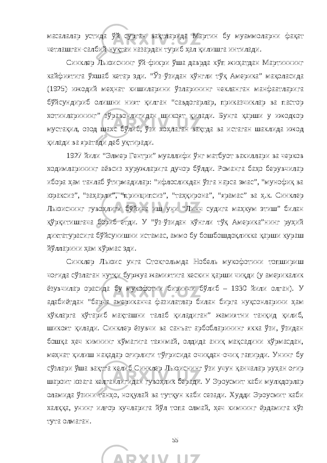 масалалар устида ўй сурган вақтларида Мартин бу муаммоларни фақат четлашган-салбий нуқтаи назардан туриб ҳал қилишга интилади. Синклер Льюиснинг ўй-фикри ўша даврда кўп жиҳатдан Мартиннинг кайфиятига ўхшаб кетар эди. “Ўз-ўзидан кўнгли тўқ Америка” мақоласида (1925) ижодий меҳнат кишиларини ўзларининг чекланган манфаатларига бўйсундириб олишни ният қилган “савдогарлар, приказчиклар ва пастор хотинларининг” зўравонлигидан шикоят қилади. Бунга қарши у ижодкор мустақил, озод шахс бўлиб, ўзи хоҳлаган вақтда ва истаган шаклида ижод қилади ва яратади деб уқтиради. 1927 йили “Элмер Гентри” муаллифи ўнг матбуот вакиллари ва черков ходимларининг аёвсиз хуружларига дучор бўлди. Романга баҳо берувчилар ибора ҳам танлаб ўтирмадилар: “ифлосликдан ўзга нарса эмас”, “мунофиқ ва юраксиз”, “заҳарли”, “принципсиз”, “таҳқирона”, “ярамас” ва ҳ.к. Синклер Льюиснинг гувоҳлиги бўйича иш уни “Линч судига маҳкум этиш” билан қўрқитишгача бориб етди. У “ўз-ўзидан кўнгли тўқ Америка”нинг руҳий диктатурасига бўйсунишни истамас, аммо бу бошбошдоқликка қарши кураш йўлларини ҳам кўрмас эди. Синклер Льюис унга Стокгольмда Нобель мукофотини топшириш чоғида сўзлаган нутқи буржуа жамиятига кескин қарши чиқди (у америкалик ёзувчилар орасида бу мукофотни биринчи бўлиб – 1930 йили олган). У адабиётдан “барча американча фазилатлар билан бирга нуқсонларини ҳам кўкларга кўтариб мақташни талаб қиладиган” жамиятни танқид қилиб, шикоят қилади. Синклер ёзувчи ва санъат арбобларининг якка ўзи, ўзидан бошқа ҳеч кимнинг кўмагига таянмай, олдида аниқ мақсадини кўрмасдан, меҳнат қилиш нақадар оғирлиги тўғрисида очиқдан-очиқ гапирди. Унинг бу сўзлари ўша вақтга келиб Синклер Льюиснинг ўзи учун қанчалар руҳан оғир шароит юзага келганлигидан гувоҳлик беради. У Эроусмит каби мулкдорлар оламида ўзини танҳо, ноқулай ва тутқун каби сезади. Худди Эроусмит каби халққа, унинг илғор кучларига йўл топа олмай, ҳеч кимнинг ёрдамига кўз тута олмаган. 55 