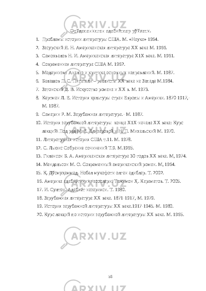 Фойдаланилган адабиётлар рўйхати. 1. Проблемы истории литературы США. М. «Наука» 1964. 2. Засурский Я. Н. Американская литература ХХ века М. 1966. 3. Самохвалов Н. И. Американская литература Х1Х века. М. 1961. 4. Современная литература США М. 1962. 5. Модернизм: Анализ и критика основных направлений. М. 1987. 6. Балашов П. С. Писатели – реалисты ХХ века на Западе М.1984. 7. Затонский Д. В. Искусство романа и ХХ в. М. 1973. 8. Кертман Л. Е. История культуры стран Европы и Америки. 1870-1917,- М. 1987. 9. Самарин Р. М. Зарубежная литература.- М. 1987. 10. История зарубежной литературы конца Х1Х-начала ХХ века: Курс лекций\ Под ред М. Е. Елизаровой и Н. П. Михальский М. 1970. 11. Литературная история США т.11. М. 1978. 12. С. Льюис Собрание сочинений Т.9. М.1965. 13. Гиленсон Б. А. Американская литература 30-годов ХХ века. М, 1974. 14. Мендельсон М. О. Современный американский роман. М, 1964. 15. Қ. Дўсмуҳаммад. Нобел мукофоти олган адиблар. Т. 2002. 16. Америка адабиётининг асослари. Тажимон Ҳ. Караматов. Т. 2005. 17. И. Султон. Адабиёт назарияси. Т. 1980. 18. Зарубежная литература ХХ века. 1871-1917,-М. 1979. 19. История зарубежной литературы ХХ века.1917-1945.-М. 1980. 20. Курс лекций по истории зарубежной литературы ХХ века. М. 1965. 56 