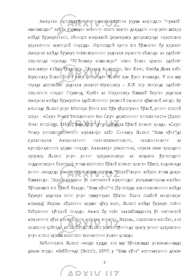 Америка иқтисодиётининг империалистик уруш вақтидаги “гуллаб- яшнашидан” кейин урушдан кейинги юзага келган даврдаги инқирози шаҳар майда буржуазияси, айниқса маҳаллий фермерлар доираларида норозилик ҳаракатини келтириб чиқарди. Иқтисодий кучга эга бўлмаган бу ҳаракат Америка майда буржуа зиёлиларининг радикал оқимига айланди ва адабиёт саҳнасида тарихда “20-йиллар кишилари” номи билан қолган адабиёт вакиллари пайдо бўлдилар. Шервуд Андерсон, Бен Хект, Флойд Делл каби ёзувчилар билан бирга улар қаторидан Льюис ҳам ўрин эгаллади. У ана шу тарзда дастлабки радикал реалист-ёзувчилар – XIX аср охирида адабиёт саҳнасига чиққан Гарленд, Крэйн ва Норрислар бошлаб берган радикал Америка майда буржуазия адабиётининг умумий оқимига қўшилиб кетди. Бу маънода Льюис учун Мастерс ўзига хос йўл кўрсатувчи бўлиб, унинг асосий асари - «Спун Ривер антологияси ёки Спун дарёсининг антологияси» (Spoon River Antology, 1915) “Бош кўча” учун мўлжал бўлиб хизмат қилди. «Спун Ривер антологияси»нинг муаллифи каби Синклер Льюис “Бош кўча”да провинциал Американинг иккиюзламачилиги, чекланганлиги ва мунофиқлигига қарши чиқади. Авваллари романтика, нореал олам ҳақидаги орзулар Льюис учун унинг қаҳрамонлари ва воқелик ўртасидаги зиддиятларни бартараф этиш воситаси бўлиб хизмат қилган бўлса, эндиликда унинг ижодида романтикага қарши кураш, “сароб”ларни вайрон этиш даври бошланди. Персонажларни ўз ижтимоий муҳитидан узоқлаштириш муайян йўналишга эга бўлиб боради. “Бош кўча”га (бу асарда капитализмнинг майда буржуа радикал онги учун тушунарли бўлган барча салбий жиҳатлари мавжуд) Кэроль образини қарши қўяр экан, Льюис майда буржуа исёни байроғини кўтариб чиқади. Аммо бу исён аввалбошданоқ ўз ижтимоий моҳиятига кўра мағлубиятга маҳкум этилган. Кэроль, норозилик манбаи, яна оиласига қайтади ва оқибатда Льюис роман сўнггида кулгу унинг қаҳрамони учун ягона кураш воситаси эканлигини эълон қилади. Кейинчалик Льюис ижоди худди ана шу йўналишда ривожланишда давом этади. «Бэббит»да (Babbitt, 1922) у “Бош кўча” мотивларини давом 6 