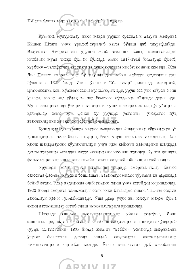 ХХ аср Америкада ижтимоий ва адабий муҳит. Кўпгина муарриҳлар икки жаҳон уруши орасидаги даврни Америка Қўшма Штати учун урилиб-сурилиб катта бўлиш деб таърифлайди. Ваҳоланки Американинг урушга жалб этилиши бошқа мамлакатларга нисбатан жуда қисқа бўлган бўлсада Яъни 1917-1918 йилларда бўлиб, қурбону – талофатлар европага ва душманларига нисбатан анча кам эди. Жон Дос Пассос американинг бу урушлардан кейин албатта ҳафсаласи пир бўлишини 1921 йилда ёзган ўзининг “Уч аскар” романида ифодалаб, цивилизация кенг кўламли сохта мунофиқлик эди, уруш эса уни вайрон этиш ўрнига, унинг энг тўлиқ ва энг бемаъни ифодасига айланди деган эди. Мунтаззам равишда ўзгарган ва ларзага тушган америкаликлар ўз уйларига қайтдилар аммо ҳеч фачон бу урушда уларнинг гуноҳлари йўқ эканликларини ҳеч қачон исботлай олмайдилар. Қишлоқлардан урушга кетган америкалик ёшларнинг кўпчиллиги ўз қишлоқларига эмас балки шаҳар ҳаётига уруш натижаси европанинг бир қанча шаҳарларини кўрганликлари учун ҳам кейинги ҳаётларини шаҳарда давом этиришга моиллик катта эканлигини намоиш этдилар. Бу эса қишлоқ фермерларининг ишларини анчайин издан чиқариб юборишга олиб келди. Урушдан кейинги тез юксалиш даврида америкаликлар бизнес саҳосида фаолият кўрсата бошлашди. Баъзилари мисли кўрилмаган даражада бойиб кетди. Улар эндиликда олий таълим олиш учун астойдил киришдилар. 1920 йилда америка коллежлари сони икки бараварга ошди. Таълим соҳаси вакиллари ҳаёти гуллаб-яшнади. Ўша давр учун энг юқори мақом бўлга енгил автомашилар сотиб олиш имкониятларига эришдилар. Шаҳарда яшовчи америкаликларнинг уйини телефон, ёзиш машинкалари, электр чироқлари ва тикиш жиҳозларининг шоқини тўлдириб турди. С.Льюиснинг 1922 йилда ёзилган “Бэббит” романида америкалик ўртача бизнесмен даврда ишлаб чиқарилган жизҳозларнининг имкониятларини тарғибот қилади. Ўзини манавиятли деб ҳисоблаган 8 