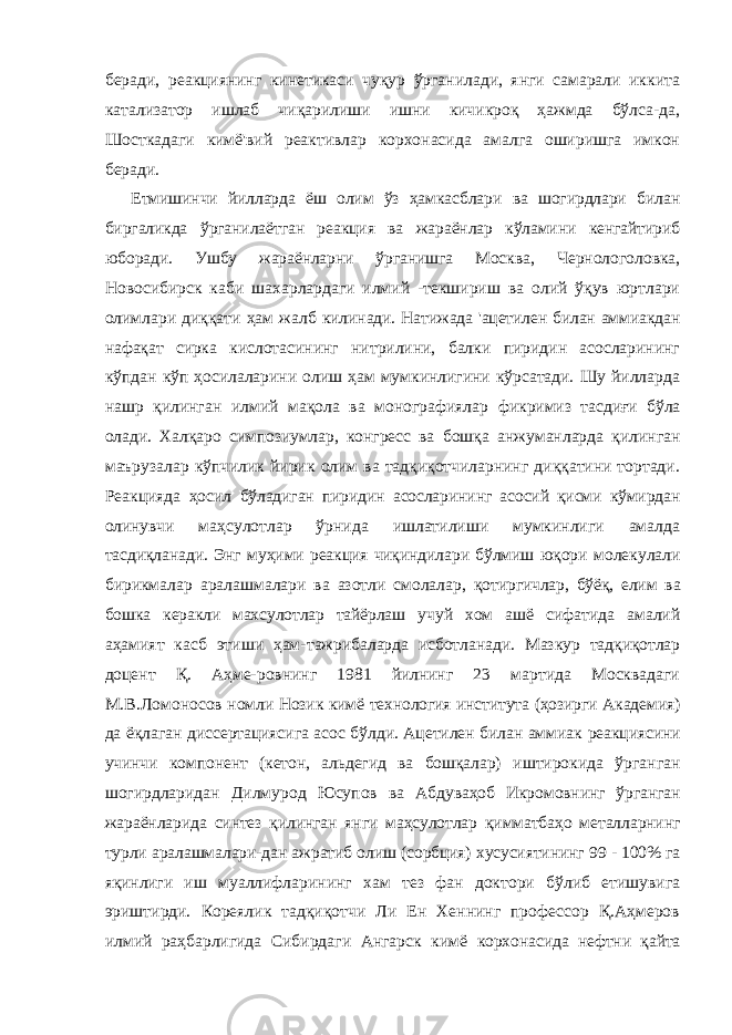 беради, реакциянинг кинетикаси чуқур ўрганилади, янги самарали иккита катализатор ишлаб чиқарилиши ишни кичикроқ ҳажмда бўлса-да, Шосткадаги кимё&#39;вий реактивлар корхонасида амалга оширишга имкон беради. Етмишинчи йилларда ёш олим ўз ҳамкасблари ва шогирдлари билан биргаликда ўрганилаётган реакция ва жараёнлар кўламини кенгайтириб юборади. Ушбу жараёнларни ўрганишга Москва, Чернологоловка, Новосибирск каби шахарлардаги илмий -текшириш ва олий ўқув юртлари олимлари диққати ҳам жалб килинади. Натижада &#39;ацетилен билан аммиакдан нафақат сирка кислотасининг нитрилини, балки пиридин асосларининг кўпдан кўп ҳосилаларини олиш ҳам мумкинлигини кўрсатади. Шу йилларда нашр қилинган илмий мақола ва монографиялар фикримиз тасдиғи бўла олади. Халқаро симпозиумлар, конгресс ва бошқа анжуманларда қилинган маърузалар кўпчилик йирик олим ва тадқиқотчиларнинг диққатини тортади. Реакцияда ҳосил бўладиган пиридин асосларининг асосий қисми кўмирдан олинувчи маҳсулотлар ўрнида ишлатилиши мумкинлиги амалда тасдиқланади. Энг муҳими реакция чиқиндилари бўлмиш юқори молекулали бирикмалар аралашмалари ва азотли смолалар, қотиргичлар, бўёқ, елим ва бошка керакли махсулотлар тайёрлаш учуй хом ашё сифатида амалий аҳамият касб этиши ҳам- тажрибаларда исботланади. Мазкур тадқиқотлар доцент Қ. Аҳме- ровнинг 1981 йилнинг 23 мартида Москвадаги М.В.Ломоносов номли Нозик кимё технология института (ҳозирги Академия) да ёқлаган диссертациясига асос бўлди. Ацетилен билан аммиак реакциясини учинчи компонент (кетон, альдегид ва бошқалар) иштирокида ўрганган шогирдларидан Дилмурод Юсупов ва Абдуваҳоб Икромовнинг ўрганган жараёнларида синтез қилинган янги маҳсулотлар қимматбаҳо металларнинг турли аралашмалари-дан ажратиб олиш (сорбция) хусусиятининг 99 - 100% га яқинлиги иш муаллифларининг хам тез фан доктори бўлиб етишувига эриштирди. Кореялик тадқиқотчи Ли Ен Хеннинг профессор Қ.Аҳмеров илмий раҳбарлигида Сибирдаги Ангарск кимё корхонасида нефтни қайта 