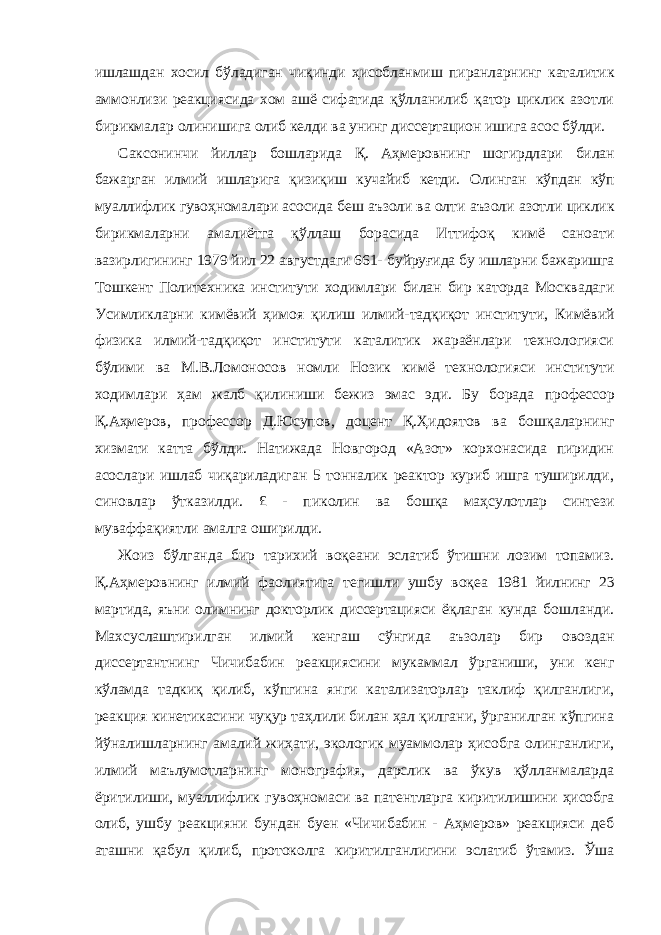 ишлашдан хосил бўладиган чиқинди ҳисобланмиш пиранларнинг каталитик аммонлизи реакциясида хом ашё сифатида қўлланилиб қатор циклик азотли бирикмалар олинишига олиб келди ва унинг диссертацион ишига асос бўлди. Саксонинчи йиллар бошларида Қ. Аҳмеровнинг шогирдлари билан бажарган илмий ишларига қизиқиш кучайиб кетди. Олинган кўпдан кўп муаллифлик гувоҳномалари асосида беш аъзоли ва олти аъзоли азотли циклик бирикмаларни амалиётга қўллаш борасида Иттифоқ кимё саноати вазирлигининг 1979 йил 22 августдаги 661- буйруғида бу ишларни бажаришга Тошкент Политехника институти ходимлари билан бир каторда Москвадаги Усимликларни кимёвий ҳимоя қилиш илмий-тадқиқот институти, Кимёвий физика илмий- тадқиқот институти каталитик жараёнлари технологияси бўлими ва М.В.Ломоносов номли Нозик кимё технологияси институти ходимлари ҳам жалб қилиниши бежиз эмас эди. Бу борада профессор Қ.Аҳмеров, профессор Д.Юсупов, доцент Қ.Ҳидоятов ва бошқаларнинг хизмати катта бўлди. Натижада Новгород «Азот» корхонасида пиридин асослари ишлаб чиқариладиган 5 тонналик реактор куриб ишга туширилди, синовлар ўтказилди. £ - пиколин ва бошқа маҳсулотлар синтези муваффақиятли амалга оширилди. Жоиз бўлганда бир тарихий воқеани эслатиб ўтишни лозим топамиз. Қ.Аҳмеровнинг илмий фаолиятига тегишли ушбу воқеа 1981 йилнинг 23 мартида, яъни олимнинг докторлик диссертацияси ёқлаган кунда бошланди. Махсуслаштирилган илмий кенгаш сўнгида аъзолар бир овоздан диссертантнинг Чичибабин реакциясини мукаммал ўрганиши, уни кенг кўламда тадкиқ қилиб, кўпгина янги катализаторлар таклиф қилганлиги, реакция кинетикасини чуқур таҳлили билан ҳал қилгани, ўрганилган кўпгина йўналишларнинг амалий жиҳати, экологик муаммолар ҳисобга олинганлиги, илмий маълумотларнинг монография, дарслик ва ўкув қўлланмаларда ёритилиши, муаллифлик гувоҳномаси ва патентларга киритилишини ҳисобга олиб, ушбу реакцияни бундан буен «Чичибабин - Аҳмеров» реакцияси деб аташни қабул қилиб, протоколга киритилганлигини эслатиб ўтамиз. Ўша 