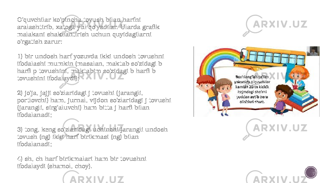 O’quvchilar ko’pincha tovush bilan harfni aralashtirib, xatoga yul qo’yadilar. Ularda grafik malakani shakllantirish uchun quyidagilarni o’rgatish zarur: 1) bir undosh harf yozuvda ikki undosh tovushni ifodalashi mumkin (masalan, maktab so’zidagi b harfi p tovushini, maktabim so’zidagi b harfi b tovushini ifodalaydi); 2) jo’ja, jajji so’zlaridagi j tovushi ( jarang li, portlovchi) ham, jurnal, vijdon so’zlaridagi j tovushi ( jarangli, sirg’aluvchi) ham bitta j harfi bilan ifodalanadi; 3) tong, keng so’zlaridagi uchinchi jarangli undosh tovush (ng) ikki harf birikmasi (ng) bilan ifodalanadi; 4) sh, ch harf birikmalari ham bir tovushni ifodalaydi (shamol, choy). 