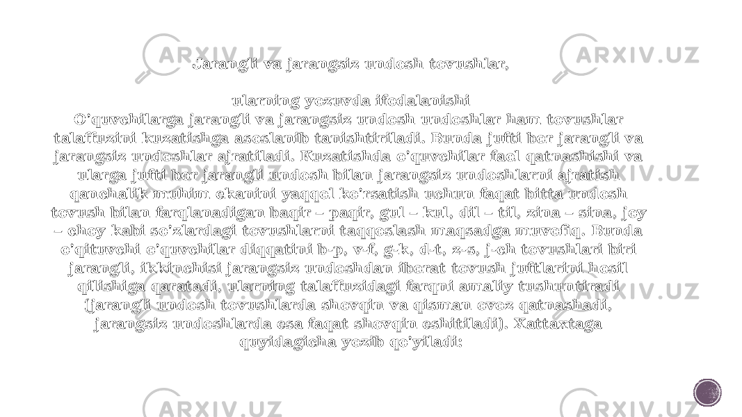 Jarangli va jarangsiz undosh tovushlar, ularning yozuvda ifodalanishi O’quvchilarga jarangli va jarangsiz undosh undoshlar ham tovushlar talaffuzini kuzatishga asoslanib tanishtiriladi. Bunda jufti bor jarangli va jarangsiz undosh lar ajratiladi. Kuzatishda o’quvchilar faol qatnashishi va ularga jufti bor jarangli undosh bilan jarangsiz undoshlarni ajratish qanchalik muhim ekanini yaqqol ko’rsatish uchun faqat bitta undosh tovush bilan farqlanadigan baqir – paqir, gul – kul, dil – til, zina – sina, joy – choy kabi so’zlardagi tovushlarni taqqoslash maqsadga muvofiq. Bunda o’qituvchi o’quvchilar diqqatini b-p, v-f, g-k, d-t, z-s, j-ch tovushlari biri jarangli, ikkinchisi jarangsiz undoshdan iborat tovush juftlarini hosil qilishiga qaratadi, ularning talaffuzidagi farqni amaliy tushuntiradi ( jarangli undosh tovushlarda shovqin va qisman ovoz qatnashadi, jarangsiz undoshlarda esa faqat shovqin eshitiladi). Xattaxtaga quyidagicha yozib qo’yiladi: 