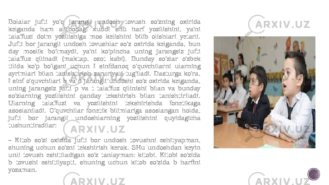 Bolalar jufti yo’q jarangli undosh tovush so’zning oxirida kelganda ham alifbodagi xuddi shu harf yozilishini, ya’ni talaffuzi doim yozilishiga mos kelishini bilib olishlari yetarli. Jufti bor jarangli undosh tovushlar so’z oxirida kelganda, bun day moslik bo’lmaydi, ya’ni ko’pincha uning jarangsiz jufti talaffuz qilinadi (maktap, ozot kabi). Bunday so’zlar o’zbek tilida ko’p bo’lgani uchun I sinfdanoq o’quvchilarni ularning ayrimlari bilan tanishtirish zaruriyati tug’iladi. Dasturga ko’ra, I sinf o’quvchilari b va d jarangli undoshi so’z oxirida kelganda, uning jarangsiz jufti p va t talaffuz qilinishi bilan va bunday so’zlarning yozilishini qanday tekshirish bilan tanishtiriladi. Ularning talaffuzi va yozilishini tekshirishda fonetikaga asoslaniladi. O’quvchilar fonetik bilimlariga asoslangan holda, jufti bor jarangli undoshlarning yozilishini quyidagicha tushuntiradilar: – Kitob so’zi oxirida jufti bor un dosh tovushni eshityapman, shuning uchun so’zni tekshirish kerak. SHu undoshdan keyin unli tovush eshitiladigan so’z tanlayman: kitobi. Kitobi so’zida b tovushi eshitilyapti, shuning uchun kitob so’zida b harfini yozaman. 