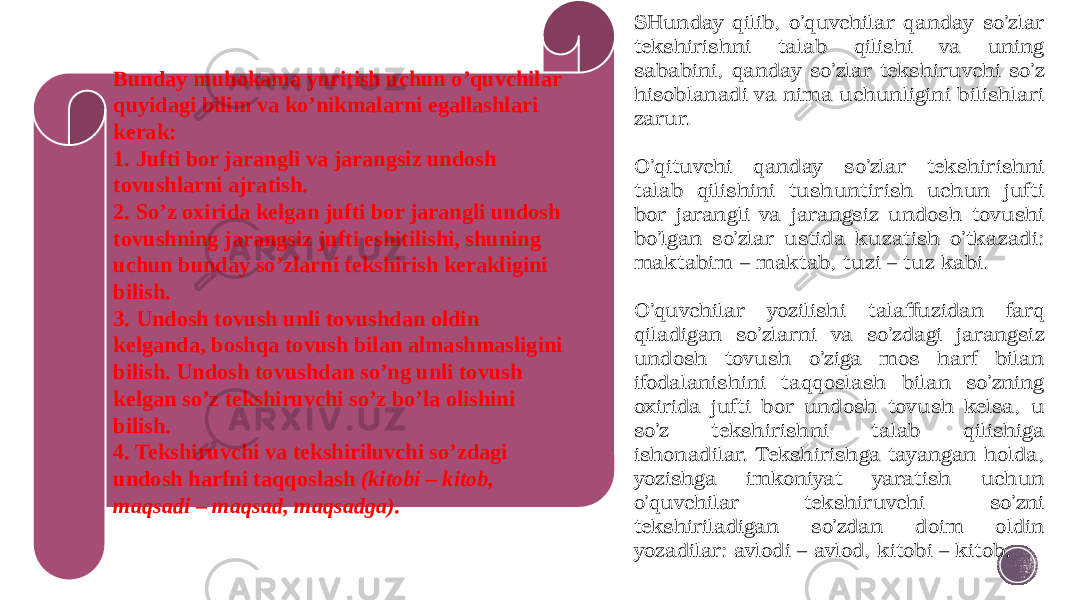 Bunday muhokama yuritish uchun o’quvchilar quyidagi bilim va ko’nikmalarni egallashlari kerak: 1. Jufti bor jarangli va jarangsiz undosh tovushlarni ajratish. 2. So’z oxirida kelgan jufti bor jarangli undosh tovushning jarangsiz jufti eshitilishi, shuning uchun bunday so’zlarni tekshirish kerakligini bilish. 3. Undosh tovush unli tovushdan oldin kelganda, boshqa tovush bilan almashmasligini bilish. Undosh tovushdan so’ng unli tovush kelgan so’z tekshiruvchi so’z bo’la olishini bilish. 4. Tekshiruvchi va tekshiriluvchi so’zdagi undosh harfni taqqoslash  (kitobi – kitob, maqsadi – maqsad, maqsadga). SHunday qilib, o’quvchilar qanday so’zlar tekshirishni talab qilishi va uning sababini, qanday so’zlar tekshiruvchi so’z hisoblanadi va nima uchunligini bilishlari zarur. O’qituvchi qanday so’zlar tekshirishni talab qilishini tushuntirish uchun jufti bor jarangli va jarangsiz undosh tovushi bo’lgan so’zlar ustida kuzatish o’tkazadi: maktabim – maktab, tuzi – tuz kabi. O’quvchilar yozilishi talaffuzidan farq qiladigan so’zlarni va so’zdagi jarangsiz undosh tovush o’ziga mos harf bilan ifodalanishini taqqoslash bilan so’zning oxirida jufti bor undosh tovush kelsa, u so’z tekshirishni talab qilishiga ishonadilar. Tekshirishga tayangan holda, yozishga imkoniyat yaratish uchun o’quvchilar tekshiruvchi so’zni tekshiriladigan so’zdan doim oldin yozadilar: avlodi – avlod, kitobi – kitob. 