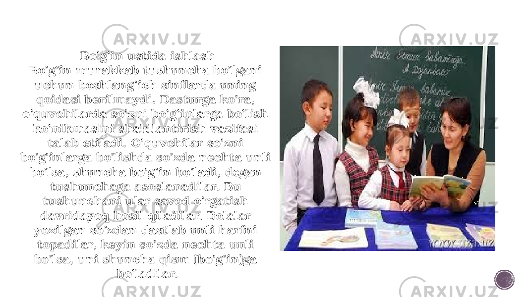 Bo’g’in ustida ishlash Bo’g’in murakkab tushuncha bo’lgani uchun boshlang’ich sinflarda uning qoidasi berilmaydi. Dasturga ko’ra, o’quvchilarda so’zni bo’g’inlarga bo’lish ko’nikmasini shakllantirish vazifasi talab etiladi. O’quvchilar so’zni bo’g’inlarga bo’lishda so’zda nechta unli bo’lsa, shuncha bo’g’in bo’ladi, degan tushunchaga asoslanadilar. Bu tushunchani ular savod o’rgatish davridayoq hosil qiladilar. Bolalar yozilgan so’zdan dastlab unli harfni topadilar, keyin so’zda nechta unli bo’lsa, uni shuncha qism (bo’g’in)ga bo’ladilar. 