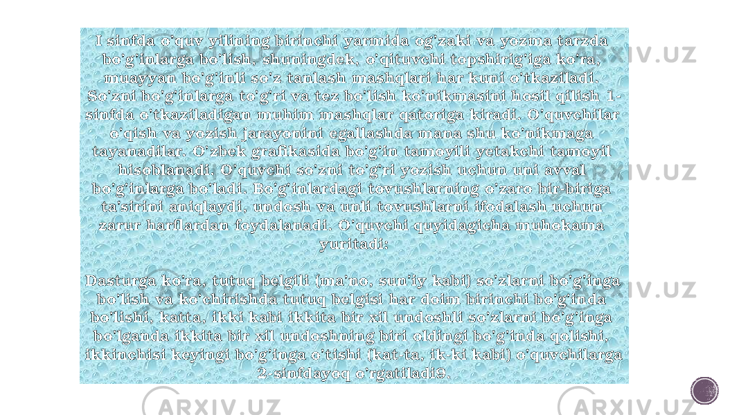 I sinfda o’quv yilining birinchi yarmida og’zaki va yozma tarzda bo’g’inlarga bo’lish, shuningdek, o’qituvchi topshirig’iga ko’ra, muayyan bo’g’inli so’z tanlash mashqlari har kuni o’tkaziladi. So’zni bo’g’inlarga to’g’ri va tez bo’lish ko’nikmasini hosil qilish 1- sinfda o’tkaziladigan muhim mashqlar qatoriga kiradi. O’quvchilar o’qish va yozish jarayonini egallashda mana shu ko’nikmaga tayanadilar. O’zbek grafikasida bo’g’in tamoyili yetakchi tamoyil hisoblanadi. O’quvchi so’zni to’g’ri yozish uchun uni avval bo’g’inlarga bo’ladi. Bo’g’inlardagi tovushlarning o’zaro bir-biriga ta’sirini aniqlaydi, undosh va unli tovushlarni ifodalash uchun zarur harflardan foydalanadi. O’quvchi quyidagicha muhokama yuritadi: Dasturga ko’ra, tutuq belgili (ma’no, sun’iy kabi) so’zlarni bo’g’inga bo’lish va ko’chirishda tutuq belgisi har doim birinchi bo’g’inda bo’lishi, katta, ikki kabi ikkita bir xil undoshli so’zlarni bo’g’inga bo’lganda ikkita bir xil undoshning biri oldingi bo’g’inda qolishi, ikkinchisi keyingi bo’g’inga o’tishi (kat-ta, ik-ki kabi) o’quvchilarga 2-sinfdayoq o’rgatiladi9. 