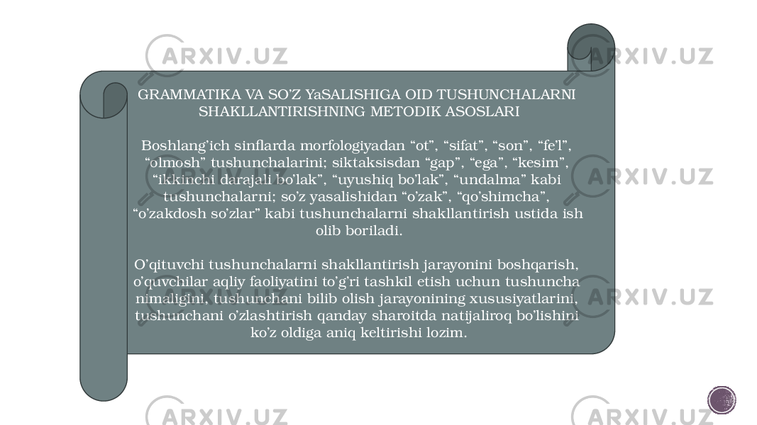 GR AMMATIK A VA SO’Z YaSALISHIGA OID TUSHUNCHALARNI SHAKLLANTIRISHNING METODIK ASOSLARI Boshlang’ich sinflarda morfologiyadan “ot”, “sifat”, “son”, “fe’l”, “olmosh” tushunchalarini; siktaksisdan “gap”, “ega”, “kesim”, “ikkinchi darajali bo’lak”, “uyushiq bo’lak”, “undalma” kabi tushunchalarni; so’z yasalishidan “o’zak”, “qo’shimcha”, “o’zakdosh so’zlar” kabi tushunchalarni shakllantirish ustida ish olib boriladi. O’qituvchi tushunchalarni shakllantirish jarayonini boshqarish, o’quvchilar aqliy faoliyatini to’g’ri tashkil etish uchun tushuncha nimaligini, tushunchani bilib olish jarayonining xususiyatlarini, tushunchani o’zlashtirish qanday sharoitda natijaliroq bo’lishini ko’z oldiga aniq keltirishi lozim. 