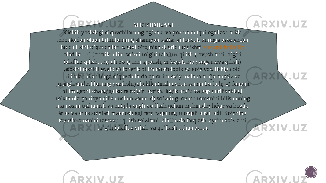 METODIKASI Kichik yoshdagi o’quvchilarning og’zaki va yozma nutqni egallashlarida fonetikadan olgan bilimlarining ahamiyati katta: a) fonetik bilimga asoslangan holda I sinf o’quvchilari savod o’rganish davrida o’qishni  va yozishni bilib oladilar ; b) fonetik bilim so’zni to’g’ri talaffuz qilish (tovushlarni to’g’ri talaffuz qilish, urg’uli bo’g’inni ajratish, orfoepik me’yorga rioya qilish) asosini tashkil etadi; v) fonetik bilim morfologik va so’z yasalishiga oid bilimlar bilan birga o’quvchilarda qator imloviy malakalar (jarangsiz va jarangli undoshlarning yozilishi) shakllantirish uchun zamin bo’ladi; g) fonetik bilim gapni ohangiga ko’ra to’g’ri aytish, logik urg’u va gap qurilishidagi to’xtamlarga rioya qilish uchun zarur; d) so’zning tovush tomonini bilish uning ma’nosini tushunish va nutqda ongli qo’llash uchun muhimdir; hózir va hozúr, átlas va atlás   so’zlari maьnosidagi farq faqat urg’u orqali ajratiladi. So’zning tovush tomonini tasavvur qilish so’zlarni talaffuzda farqlash, ayrim so’zlarni to’g’ri talaffuz qilish va qo’llash uchun zarur. 