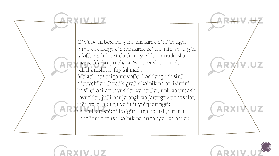 O’qituvchi boshlang’ich sinflarda o’qitiladigan barcha fanlarga oid darslarda so’zni aniq va to’g’ri talaffuz qilish ustida doimiy ishlab boradi, shu maqsadda ko’pincha so’zni tovush tomondan tahlil qilishdan foydalanadi. Maktab dasturiga muvofiq, boshlang’ich sinf o’quvchilari fonetik-grafik ko’nikmalar tizimini hosil qiladilar: tovushlar va harflar, unli va undosh tovushlar, jufti bor jarangli va jarangsiz undoshlar, jufti yo’q jarangli va jufti yo’q ja rangsiz undoshlar; so’zni bo’g’inlarga bo’lish, urg’uli bo’g’inni aj ratish ko’nikmalariga ega bo’ladilar. 