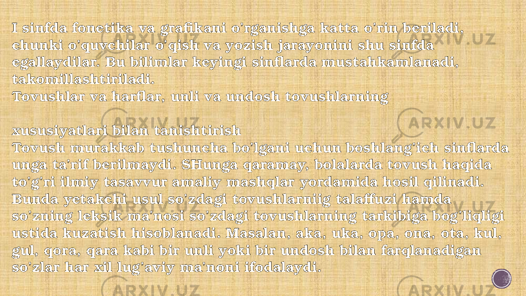 I sinfda fonetika va grafikani o’rganishga katta o’rin beriladi, chunki o’quvchilar o’qish va yozish jarayonini shu sinfda egallaydilar. Bu bilimlar keyingi sinflarda mustahkamlanadi, takomillashtiriladi. Tovushlar va harflar, unli va undosh tovushlarning xususiyatlari bilan tanishtirish Tovush murakkab tushuncha bo’lgani uchun boshlang’ich sinflarda unga ta’rif berilmaydi. SHunga qaramay, bolalarda tovush haqida to’g’ri ilmiy tasavvur amaliy mashqlar yordamida hosil qilinadi. Bunda yetakchi usul so’zdagi tovushlarniig talaffuzi hamda so’zning lek sik ma’nosi so’zdagi tovushlarning tarkibiga bog’liqligi ustida kuzatish hisoblanadi. Masalan, aka, uka, opa, ona, ota, kul, gul, qora, qara kabi bir unli yoki bir undosh bilan farqlanadigan so’zlar har xil lug’aviy ma’noni ifodalaydi. 