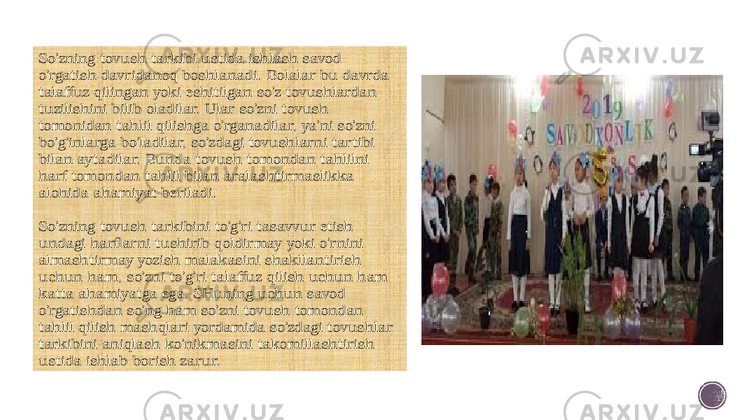 So’zning tovush tarkibi ustida ishlash savod o’rgatish davridanoq boshlanadi. Bolalar bu davrda talaffuz qilingan yoki eshitilgan so’z tovushlardan tuzilishini bilib oladilar. Ular so’zni tovush tomonidan tahlil qilishga o’rganadilar, ya’ni so’zni bo’g’inlarga bo’ladilar, so’zdagi tovushlarni tartibi bilan aytadilar. Bunda tovush tomondan tahlilni harf tomondan tahlil bilan aralashtirmaslikka alohida ahamiyat beriladi. So’zning tovush tarkibini to’g’ri tasavvur etish undagi harflarni tushirib qoldirmay yoki o’rnini almashtirmay yozish malakasini shakllantirish uchun ham, so’zni to’g’ri talaffuz qilish uchun ham katta ahamiyatga ega. SHuning uchun savod o’rgatishdan so’ng ham so’zni tovush tomondan tahlil qilish mashqlari yordamida so’zdagi tovushlar tarkibini aniqlash ko’nikmasini takomillashtirish ustida ishlab borish zarur. 