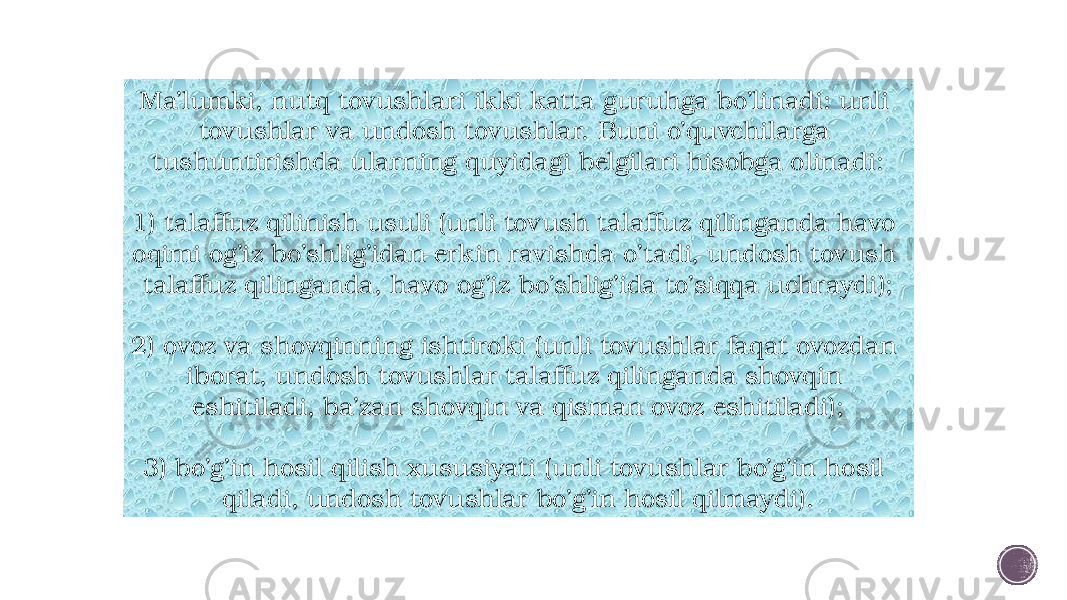 Ma’lumki, nutq tovushlari ikki katta guruhga bo’linadi: unli tovushlar va undosh tovushlar. Buni o’quvchilarga tushuntirishda ularning quyidagi belgilari hisobga olinadi: 1) talaffuz qilinish usuli (unli tovush talaffuz qilinganda havo oqimi og’iz bo’shlig’idan erkin ravishda o’tadi, undosh tovush talaffuz qilinganda, havo og’iz bo’shlig’ida to’siqqa uchraydi); 2) ovoz va shovqinning ishtiroki (unli tovushlar faqat ovozdan iborat, undosh tovushlar talaffuz qilinganda shovqin eshitiladi, ba’zan shovqin va qisman ovoz eshitiladi); 3) bo’g’in hosil qilish xususiyati (unli tovushlar bo’g’in hosil qiladi, undosh tovushlar bo’g’in hosil qilmaydi). 