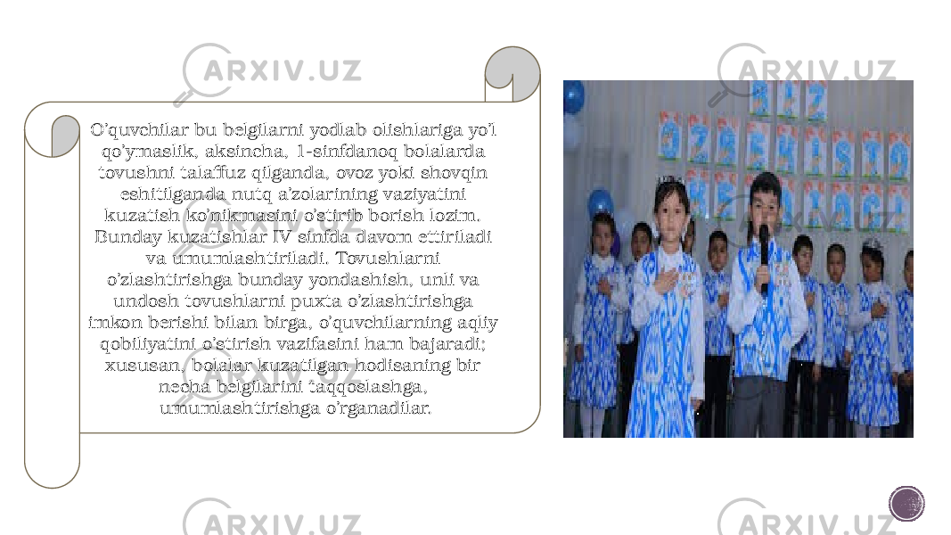 O’quvchilar bu belgilarni yodlab olishlariga yo’l qo’ymaslik, aksincha, 1-sinfdanoq bolalarda tovushni talaffuz qilganda, ovoz yoki shovqin eshitilganda nutq a’zolarining vaziyatini kuzatish ko’nikmasini o’stirib borish lozim. Bunday kuzatishlar IV sinfda davom ettiriladi va umumlashtiriladi. Tovushlarni o’zlashtirishga bunday yondashish, unli va undosh tovushlarni puxta o’zlashtirishga imkon berishi bilan birga, o’quvchilarning aqliy qobiliyatini o’stirish vazifasini ham bajaradi; xususan, bolalar kuzatilgan hodisaning bir necha belgilarini taqqoslashga, umumlashtirishga o’rganadilar. 