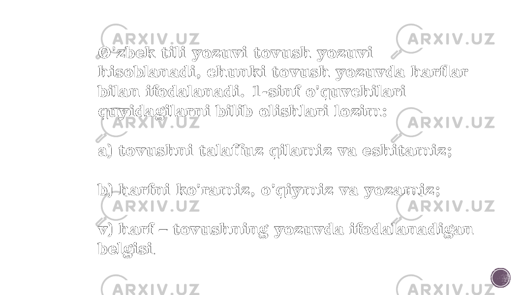 O’zbek tili yozuvi tovush yozuvi hisoblanadi, chunki tovush yozuvda harflar bilan ifodalanadi. 1-sinf o’quvchilari quyidagilarni bilib olishlari lozim: a) tovushni talaffuz qilamiz va eshitamiz; b) harfni ko’ramiz, o’qiymiz va yozamiz; v) harf – tovushning yozuvda ifodalanadigan belgisi . 