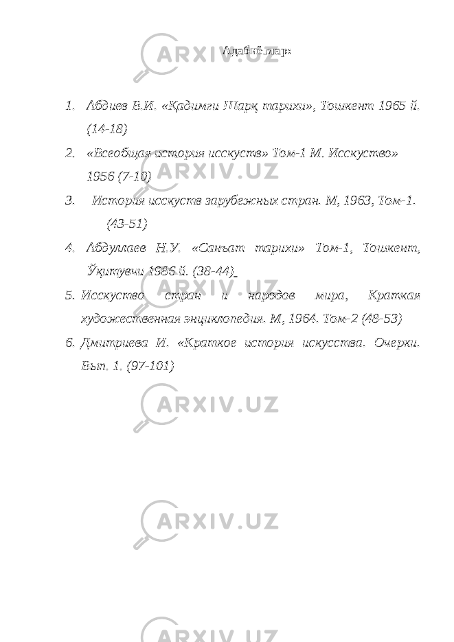 Адабиётлар: 1. Абдиев В . И . « Қадимги Шарқ тарихи », Тошкент 1965 й . (14-18) 2. «Всеобщая история исскуств» Том-1 М. Исскуство» 1956 (7-10) 3. История исскуств зарубежных стран. М, 1963, Том-1. (43-51) 4. Абдуллаев Н.У. «Санъат тарихи» Том-1, Тошкент, Ўқитувчи 1986 й. (38-44) 5. Исскуство стран и народов мира, Краткая художественная энциклопедия. М, 1964. Том-2 (48-53) 6. Дмитриева И. «Краткое история искусства. Очерки. Вып. 1. (97-101) 