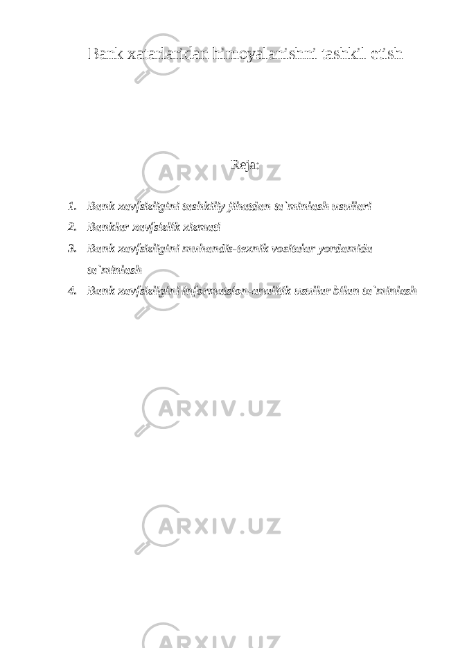 Bank xatarlaridan himoyalanishni tashkil etish Reja: 1. Bank xavfsizligini tashkiliy jihatdan ta`minlash usullari 2. Banklar xavfsizlik xizmati 3. Bank xavfsizligini muhandis-texnik vositalar yordamida ta`minlash 4. Bank xavfsizligini informatsion-analitik usullar bilan ta`minlash 