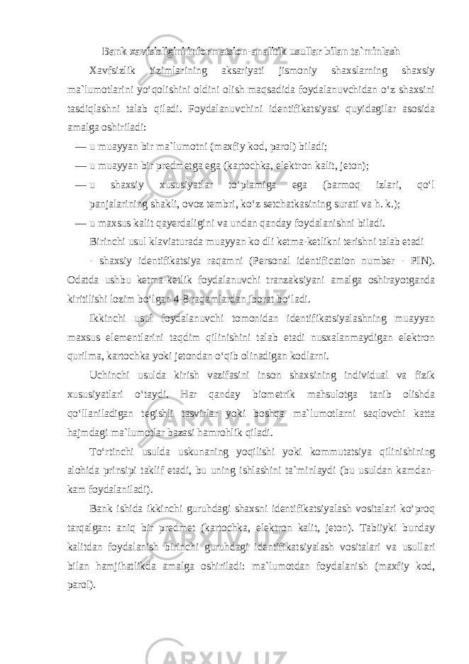 Bank xavfsizligini informatsion-analitik usullar bilan ta`minlash Xavfsizlik tizimlarining aksariyati jismoniy shaxslarning shaxsiy ma`lumotlarini yo‘qolishini oldini olish maqsadida foydalanuvchidan o‘z shaxsini tasdiqlashni talab qiladi. Foydalanuvchini identifikatsiyasi quyidagilar asosida amalga oshiriladi: — u muayyan bir ma`lumotni (maxfiy kod, parol) biladi; — u muayyan bir predmetga ega (kartochka, elektron kalit, jeton); — u shaxsiy xususiyatlar to‘plamiga ega (barmoq izlari, qo‘l panjalarining shakli, ovoz tembri, ko‘z setchatkasining surati va h. k.); — u maxsus kalit qayerdaligini va undan qanday foydalanishni biladi. Birinchi usul klaviaturada muayyan ko dli ketma-ketlikni terishni talab etadi - shaxsiy identifikatsiya raqamni (Personal identification number - PIN). Odatda ushbu ketma-ketlik foydalanuvchi tranzaksiyani amalga oshirayotganda kiritilishi lozim bo‘lgan 4-8 raqamlardan iborat bo‘ladi. Ikkinchi usul foydalanuvchi tomonidan identifikatsiyalashning muayyan maxsus elementlarini taqdim qilinishini talab etadi nusxalanmaydigan elektron qurilma, kartochka yoki jetondan o‘qib olinadigan kodlarni. Uchinchi usulda kirish vazifasini inson shaxsining individual va fizik xususiyatlari o‘taydi. Har qanday biometrik mahsulotga tanib olishda qo‘llaniladigan tegishli tasvirlar yoki boshqa ma`lumotlarni saqlovchi katta hajmdagi ma`lumotlar bazasi hamrohlik qiladi. To‘rtinchi usulda uskunaning yoqilishi yoki kommutatsiya qilinishining alohida prinsipi taklif etadi, bu uning ishlashini ta`minlaydi (bu usuldan kamdan- kam foydalaniladi). Bank ishida ikkinchi guruhdagi shaxsni identifikatsiyalash vositalari ko‘proq tarqalgan: aniq bir predmet (kartochka, elektron kalit, jeton). Tabiiyki bunday kalitdan foydalanish birinchi guruhdagi identifikatsiyalash vositalari va usullari bilan hamjihatlikda amalga oshiriladi: ma`lumotdan foydalanish (maxfiy kod, parol). 