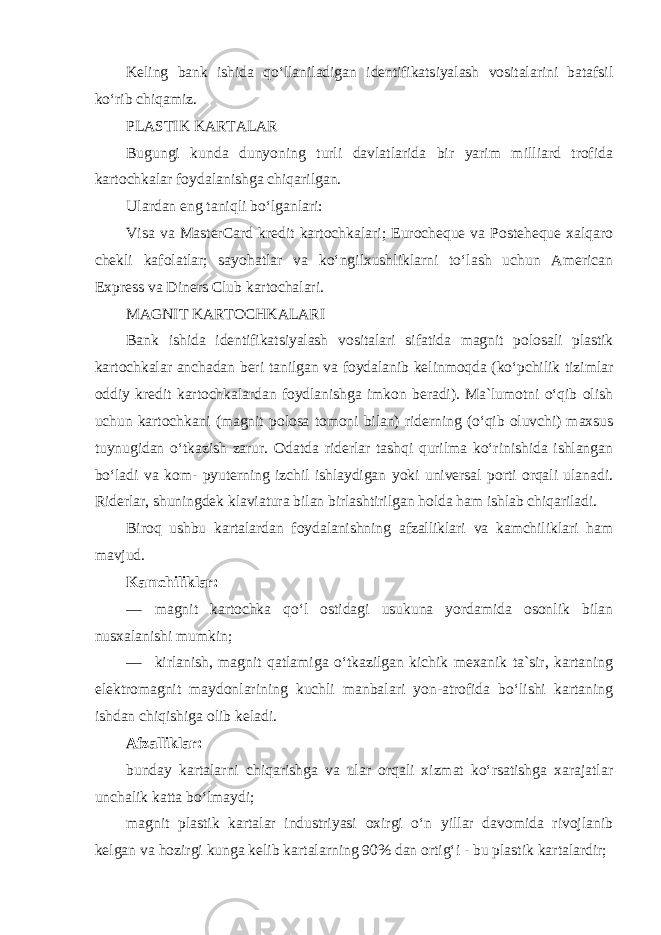 Keling bank ishida qo‘llaniladigan identifikatsiyalash vositalarini batafsil ko‘rib chiqamiz . PLASTIK KARTALAR Bugungi kunda dunyoning turli davlatlarida bir yarim milliard trofida kartochkalar foydalanishga chiqarilgan. Ulardan eng taniqli bo‘lganlari: Visa va MasterCard kredit kartochkalari; Eurocheque va Posteheque xalqaro chekli kafolatlar; sayohatlar va ko‘ngilxushliklarni to‘lash uchun American Express va Diners Club kartochalari. MAGNIT KARTOCHKALARI Bank ishida identifikatsiyalash vositalari sifatida magnit polosali plastik kartochkalar anchadan beri tanilgan va foydalanib kelinmoqda (ko‘pchilik tizimlar oddiy kredit kartochkalardan foydlanishga imkon beradi). Ma`lumotni o‘qib olish uchun kartochkani (magnit polosa tomoni bilan) riderning (o‘qib oluvchi) maxsus tuynugidan o‘tkazish zarur. Odatda riderlar tashqi qurilma ko‘rinishida ishlangan bo‘ladi va kom- pyuterning izchil ishlaydigan yoki universal porti orqali ulanadi. Riderlar, shuningdek klaviatura bilan birlashtirilgan holda ham ishlab chiqariladi. Biroq ushbu kartalardan foydalanishning afzalliklari va kamchiliklari ham mavjud . Kamchiliklar: — magnit kartochka qo‘l ostidagi usukuna yordamida osonlik bilan nusxalanishi mumkin; — kirlanish, magnit qatlamiga o‘tkazilgan kichik mexanik ta`sir, kartaning elektromagnit maydonlarining kuchli manbalari yon-atrofida bo‘lishi kartaning ishdan chiqishiga olib keladi. Afzalliklar: bunday kartalarni chiqarishga va ular orqali xizmat ko‘rsatishga xarajatlar unchalik katta bo‘lmaydi; magnit plastik kartalar industriyasi oxirgi o‘n yillar davomida rivojlanib kelgan va hozirgi kunga kelib kartalarning 90% dan ortig‘i - bu plastik kartalardir; 