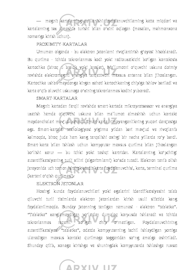 — magnit kartalarning qo‘llanishi foydalanuvchilarning katta miqdori va kartalarning tez almashib turishi bilan o‘zini oqlagan (masalan, mehmonxona nomeriga kirish uchun). PROXIMITY-KARTALAR Umuman olganda - bu elektron jetonlarni rivojlantirish g‘oyasi hisoblanadi. Bu qurilma - ichida takrorlanmas kodi yoki radiouzatkichi bo‘lgan kontaktsiz kartochka (biroq u brelok yoki braslet). Ma`lumotni o‘quvchi uskuna doimiy ravishda elektromagnit energiya tarqatuvchi maxsus antenna bilan jihozlangan. Kartochka ushbu maydonga kirgan zahoti kartochkaning chipiga ishlov beriladi va karta o‘qib oluvchi uskunaga o‘zining takrorlanmas kodini yuboradi . SMART-KARTALAR Magnit kartadan farqli ravishda smart-kartada mikroprotsessor va energiya uzatish hamda o‘quvchi uskuna bilan ma`lumot almashish uchun kontakt maydonchalari mavjud bo‘ladi. Smart-karta himoyanganlikning yuqori darajasiga ega. Smart-kartalar texnologiyasi yigirma yildan beri mavjud va rivojlanib kelmoqda, biroq juda ham keng tarqalishi oxirgi bir necha yillarda ro‘y berdi. Smart-karta bilan ishlash uchun kompyuter maxsus qurilma bilan jihozlangan bo‘lishi zarur — bu ichki yoki tashqi kartrider. Kartalarning ko‘pchiigi autentifikatsiyaning turli xilini (algoritmlarni) ko‘zda tutadi. Elektron tanib olish jarayonida uch tomon ishtirok etadi: karta foydalanuvchisi, karta, terminal qurilma (kartani o‘qish qurilmasi). ELEKTRON JETONLAR Hozirgi kunda foydalanuvchilari yoki egalarini identifikatsiyasini talab qiluvchi turli tizimlarda elektron jetonlardan kirish usuli sifatida keng foydalanilmoqda. Bunday jetonning tanilgan namunasi - elektron “tabletka”. “Tabletka” zanglamaydigan po‘latdan dumaloq korpusda ishlanadi va ichida takrorlanmas raqami bo‘lgan chip o‘rnatilgan. Foydalanuvchining autentifikatsiyasi “tabletka”, odatda kompyuterning izchil ishlaydigan portiga ulanadigan maxsus kontakt qurilmaga tegganidan so‘ng amalga oshiriladi. Shunday qilib, xonaga kirishga va shuningdek kompyuterda ishlashga ruxsat 