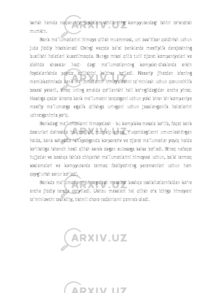 berish hamda noqonuniy foydalanuvchilarning kompyuterdagi ishini to‘xtatish mumkin. Bank ma`lumotlarini himoya qilish muammosi, uni bee`tibor qoldirish uchun juda jiddiy hisoblanadi Oxirgi vaqtda ba`zi banklarda maxfiylik darajasining buzilishi holatlari kuzatilmoqda. Bunga misol qilib turli tijorat kompaniyalari va alohida shaxslar haqi- dagi ma`lumotlarning kompakt-disklarda erkin foydalanishda paydo bo‘lishini keltirsa bo‘ladi. Nazariy jihatdan bizning mamlakatimizda bank ma`lumotlarini himoyalashni ta`minlash uchun qonunchilik bazasi yetarli, biroq uning amalda qo‘llanishi hali ko‘ngildagidan ancha yiroq. Hozirga qadar birorta bank ma`lumotni tarqatgani uchun yoki biror bir kompaniya maxfiy ma`lumotga egalik qilishga uringani uchun jazolanganlik holatlarini uchratganimiz yo‘q. Bankdagi ma`lumotlarni himoyalash - bu kompleks masala bo‘lib, faqat bank dasturlari doirasida hal bo‘lishi mumkin emas. Yuqoridagilarni umumlashtirgan holda, bank sohasida ishlayotganda korporativ va tijorat ma`lumotlar yopiq holda bo‘lishiga ishonch hosil qilish kerak degan xulosaga kelsa bo‘ladi. Biroq nafaqat hujjatlar va boshqa ishlab chiqarish ma`lumotlarini himoyasi uchun, balki tarmoq sozlamalari va kompyuterda tarmoq faoliyatining parametrlari uchun ham qayg‘urish zarur bo‘ladi. Bankda ma`lumotlarni himoyalash masalasi boshqa tashkilotlarnikidan ko‘ra ancha jiddiy tarzda qo‘yiladi. Ushbu masalani hal qilish o‘z ichiga himoyani ta`minlovchi tashkiliy, tizimli chora-tadbirlarni qamrab oladi. 