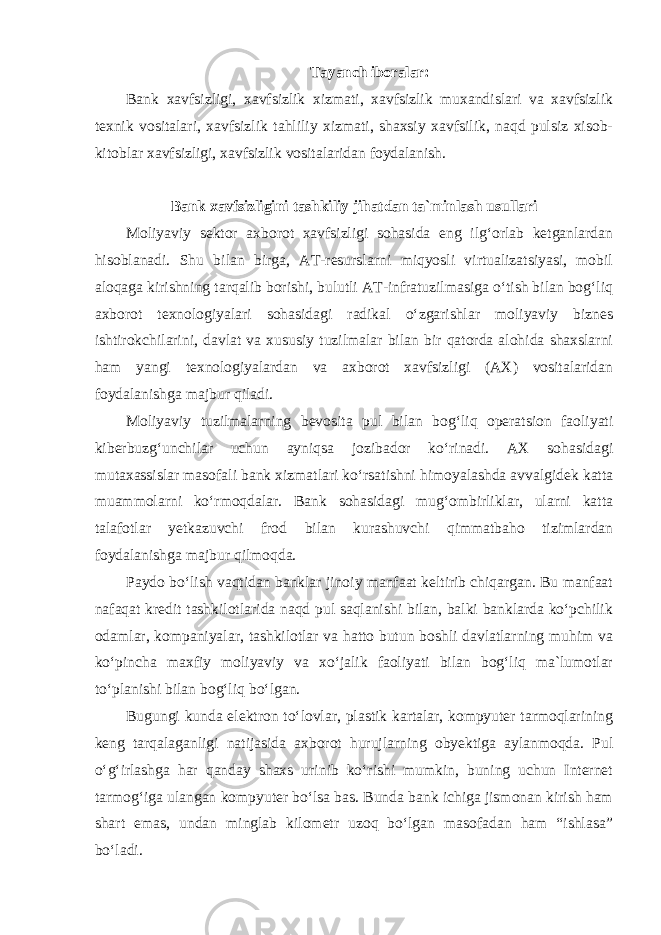 Tayanch iboralar: Bank xavfsizligi, xavfsizlik xizmati, xavfsizlik muxandislari va xavfsizlik texnik vositalari, xavfsizlik tahliliy xizmati, shaxsiy xavfsilik, naqd pulsiz xisob- kitoblar xavfsizligi, xavfsizlik vositalaridan foydalanish. Bank xavfsizligini tashkiliy jihatdan ta`minlash usullari Moliyaviy sektor axborot xavfsizligi sohasida eng ilg‘orlab ketganlardan hisoblanadi. Shu bilan birga, AT-resurslarni miqyosli virtualizatsiyasi, mobil aloqaga kirishning tarqalib borishi, bulutli AT-infratuzilmasiga o‘tish bilan bog‘liq axborot texnologiyalari sohasidagi radikal o‘zgarishlar moliyaviy biznes ishtirokchilarini, davlat va xususiy tuzilmalar bilan bir qatorda alohida shaxslarni ham yangi texnologiyalardan va axborot xavfsizligi (AX) vositalaridan foydalanishga majbur qiladi. Moliyaviy tuzilmalarning bevosita pul bilan bog‘liq operatsion faoliyati kiberbuzg‘unchilar uchun ayniqsa jozibador ko‘rinadi. AX sohasidagi mutaxassislar masofali bank xizmatlari ko‘rsatishni himoyalashda avvalgidek katta muammolarni ko‘rmoqdalar. Bank sohasidagi mug‘ombirliklar, ularni katta talafotlar yetkazuvchi frod bilan kurashuvchi qimmatbaho tizimlardan foydalanishga majbur qilmoqda. Paydo bo‘lish vaqtidan banklar jinoiy manfaat keltirib chiqargan. Bu manfaat nafaqat kredit tashkilotlarida naqd pul saqlanishi bilan, balki banklarda ko‘pchilik odamlar, kompaniyalar, tashkilotlar va hatto butun boshli davlatlarning muhim va ko‘pincha maxfiy moliyaviy va xo‘jalik faoliyati bilan bog‘liq ma`lumotlar to‘planishi bilan bog‘liq bo‘lgan. Bugungi kunda elektron to‘lovlar, plastik kartalar, kompyuter tarmoqlarining keng tarqalaganligi natijasida axborot hurujlarning obyektiga aylanmoqda. Pul o‘g‘irlashga har qanday shaxs urinib ko‘rishi mumkin, buning uchun Internet tarmog‘iga ulangan kompyuter bo‘lsa bas. Bunda bank ichiga jismonan kirish ham shart emas, undan minglab kilometr uzoq bo‘lgan masofadan ham “ishlasa” bo‘ladi. 