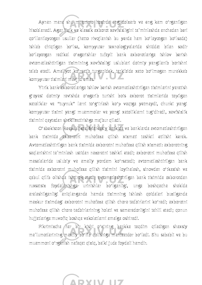 Aynan mana shu muammo hozirda eng dolzarb va eng kam o‘rganilgan hisoblanadi. Agar fizik va klassik axborot xavfsizligini ta`minlashda anchadan beri qo‘llanilayotgan usullar (hatto rivojlanish bu yerda ham bo‘layotgan bo‘lsada) ishlab chiqilgan bo‘lsa, kompyuter texnologiyalarida shiddat bilan sodir bo‘layotgan radikal o‘zgarishlar tufayli bank axborotlariga ishlov berish avtomatlashtirilgan tizimining xavfsizligi uslublari doimiy yangilanib borishni talab etadi. Amaliyot ko‘rsatib turganidek, tarkibida xato bo‘lmagan murakkab kompyuter tizimlari mavjud emas. Yirik bank axborotlariga ishlov berish avtomatlashtirilgan tizimlarini yaratish g‘oyasi doimiy ravishda o‘zgarib turishi bois axborot tizimlarida topilgan xatoliklar va “tuynuk” larni to‘g‘irlash ko‘p vaqtga yetmaydi, chunki yangi kompyuter tizimi yangi muammolar va yangi xatoliklarni tug‘diradi, xavfsizlik tizimini qaytadan shakllantirishga majbur qiladi. O‘zbekiston Respublikasi Markaziy bankida va banklarda avtomatlashtirilgan bank tizimida axborotni muhofaza qilish xizmati tashkil etilishi kerak. Avtomatlashtirilgan bank tizimida axborotni muhofaza qilish xizmati: axborotning saqlanishini ta`minlash ustidan nazoratni tashkil etadi; axborotni muhofaza qilish masalalarida uslubiy va amaliy yordam ko‘rsatadi; avtomatlashtirilgan bank tizimida axborotni muhofaza qilish tizimini loyihalash, sinovdan o‘tkazish va qabul qilib olishda ishtirok etadi; avtomatlashtirilgan bank tizimida axborotdan ruxsatsiz foydalanishga urinishlar bo‘lganligi, unga boshqacha shaklda aralashilganligi aniqlanganda hamda tizimning ishlash qoidalari buzilganda mazkur tizimdagi axborotni muhofaza qilish chora-tadbirlarini ko‘radi; axborotni muhofaza qilish chora-tadbirlarining holati va samaradorligini tahlil etadi; qonun hujjatlariga muvofiq boshqa vakolatlarni amalga oshiradi. Fikrimizcha har bir kishi o‘zining bankka taqdim qiladigan shaxsiy ma`lumotlarining maxfiy bo‘lib qolishiga manfaatdor bo‘ladi. Shu sababli va bu muammoni o‘rganish nafaqat qiziq, balki juda foydali hamdir. 