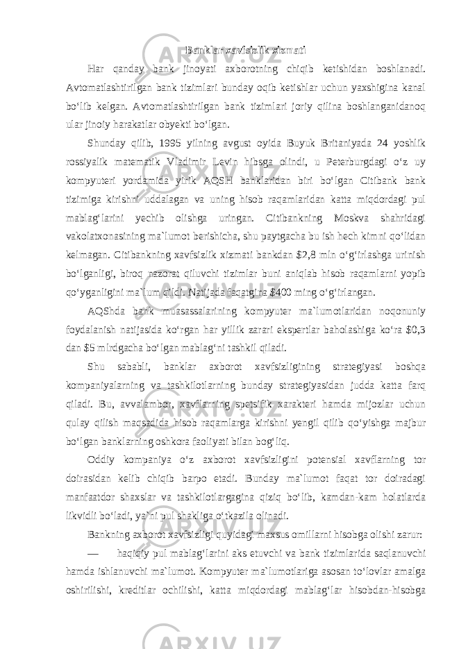 Banklar xavfsizlik xizmati Har qanday bank jinoyati axborotning chiqib ketishidan boshlanadi. Avtomatlashtirilgan bank tizimlari bunday oqib ketishlar uchun yaxshigina kanal bo‘lib kelgan. Avtomatlashtirilgan bank tizimlari joriy qilina boshlanganidanoq ular jinoiy harakatlar obyekti bo‘lgan. Shunday qilib, 1995 yilning avgust oyida Buyuk Britaniyada 24 yoshlik rossiyalik matematik Vladimir Levin hibsga olindi, u Peterburgdagi o‘z uy kompyuteri yordamida yirik AQSH banklaridan biri bo‘lgan Citibank bank tizimiga kirishni uddalagan va uning hisob raqamlaridan katta miqdordagi pul mablag‘larini yechib olishga uringan. Citibankning Moskva shahridagi vakolatxonasining ma`lumot berishicha, shu paytgacha bu ish hech kimni qo‘lidan kelmagan. Citibankning xavfsizlik xizmati bankdan $2,8 mln o‘g‘irlashga urinish bo‘lganligi, biroq nazorat qiluvchi tizimlar buni aniqlab hisob raqamlarni yopib qo‘yganligini ma`lum qildi. Natijada faqatgina $400 ming o‘g‘irlangan. AQShda bank muasassalarining kompyuter ma`lumotlaridan noqonuniy foydalanish natijasida ko‘rgan har yillik zarari ekspertlar baholashiga ko‘ra $0,3 dan $5 mlrdgacha bo‘lgan mablag‘ni tashkil qiladi. Shu sababli, banklar axborot xavfsizligining strategiyasi boshqa kompaniyalarning va tashkilotlarning bunday strategiyasidan judda katta farq qiladi. Bu, avvalambor, xavflarning spetsifik xarakteri hamda mijozlar uchun qulay qilish maqsadida hisob raqamlarga kirishni yengil qilib qo‘yishga majbur bo‘lgan banklarning oshkora faoliyati bilan bog‘liq. Oddiy kompaniya o‘z axborot xavfsizligini potensial xavflarning tor doirasidan kelib chiqib barpo etadi. Bunday ma`lumot faqat tor doiradagi manfaatdor shaxslar va tashkilotlargagina qiziq bo‘lib, kamdan-kam holatlarda likvidli bo‘ladi, ya`ni pul shakliga o‘tkazila olinadi. Bankning axborot xavfsizligi quyidagi maxsus omillarni hisobga olishi zarur: — haqiqiy pul mablag‘larini aks etuvchi va bank tizimlarida saqlanuvchi hamda ishlanuvchi ma`lumot. Kompyuter ma`lumotlariga asosan to‘lovlar amalga oshirilishi, kreditlar ochilishi, katta miqdordagi mablag‘lar hisobdan-hisobga 